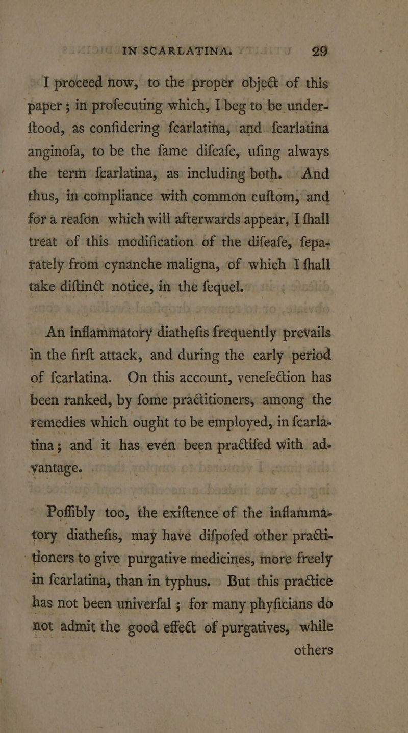 I proceed now, to the proper object of this paper 5 in profecuting which, I beg to be under- food, as confidering fcarlatina, and fcarlatina anginofa, to be the fame difeafe, ufing always the term fcarlatina, as including both. And thus, in compliance with common cultom, and for a reafon which will afterwards appear, | fhall treat of this modification of the difeafe, fepa- rately from cynanche maligna, of which I shall take diftin@ notice, in the fequel. An inflammatory diathefis frequently prevails in the firft attack, and during the early period of {carlatina. On this account, venefection has been ranked, by fome practitioners, among the remedies which ought to be employed, in fearla- tina ; and it has. even been practiled with ad- vantage. - Poflibly too, the exiftence of the inflamma tory diathefis, may have difpofed other practi- - toners to give purgative medicines, more freely in {carlatina, than in typhus. \ But this practice has not been univerfal ; for many phyficians do not admit the good effect of purgatives, while others \