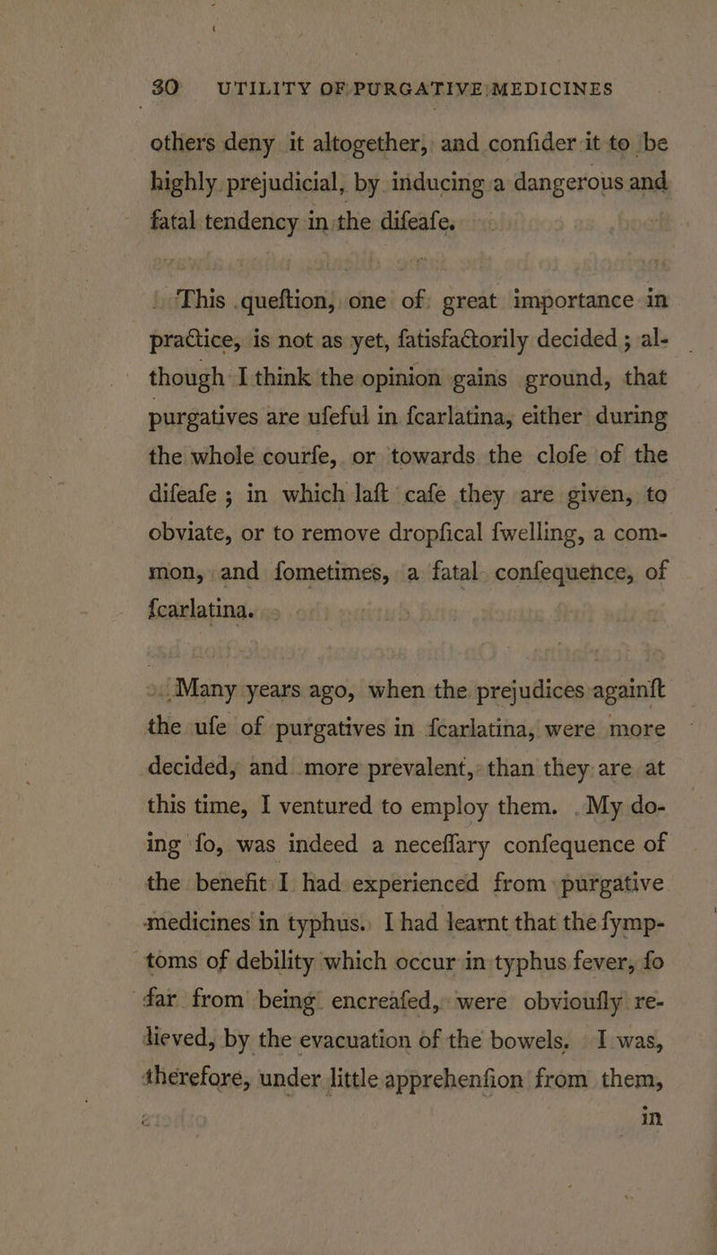 others deny it altogether, and confider it to be highly. prejudicial, by inducing a dangerous and ~ fatal tendency in. the difeafe. | This ‘dnaftica one of great importance in practice, is not as yet, fatisfactorily decided ; al- _ , though I think the opinion gains ground, that purgatives are ufeful in fcarlatina, either during the whole courfe, or towards the clofe of the difeafe ; in which laft cafe they are given, to obviate, or to remove dropfical fwelling, a com- mon, and fometimes, a fatal confequence, of {carlatina. Many years ago, when the prejudices againft the ufe of purgatives in fcarlatina, were more decided, and more prevalent, than they are at this time, I ventured to employ them. . My do- ing fo, was indeed a neceflary confequence of the benefit I had experienced from purgative medicines in typhus.) I had learnt that the fymp- toms of debility which occur in typhus fever, fo dar from being’ encreafed, were obvioufly re- heved, by the evacuation of the bowels, I was, therefore, under little apprehenfion from them, in