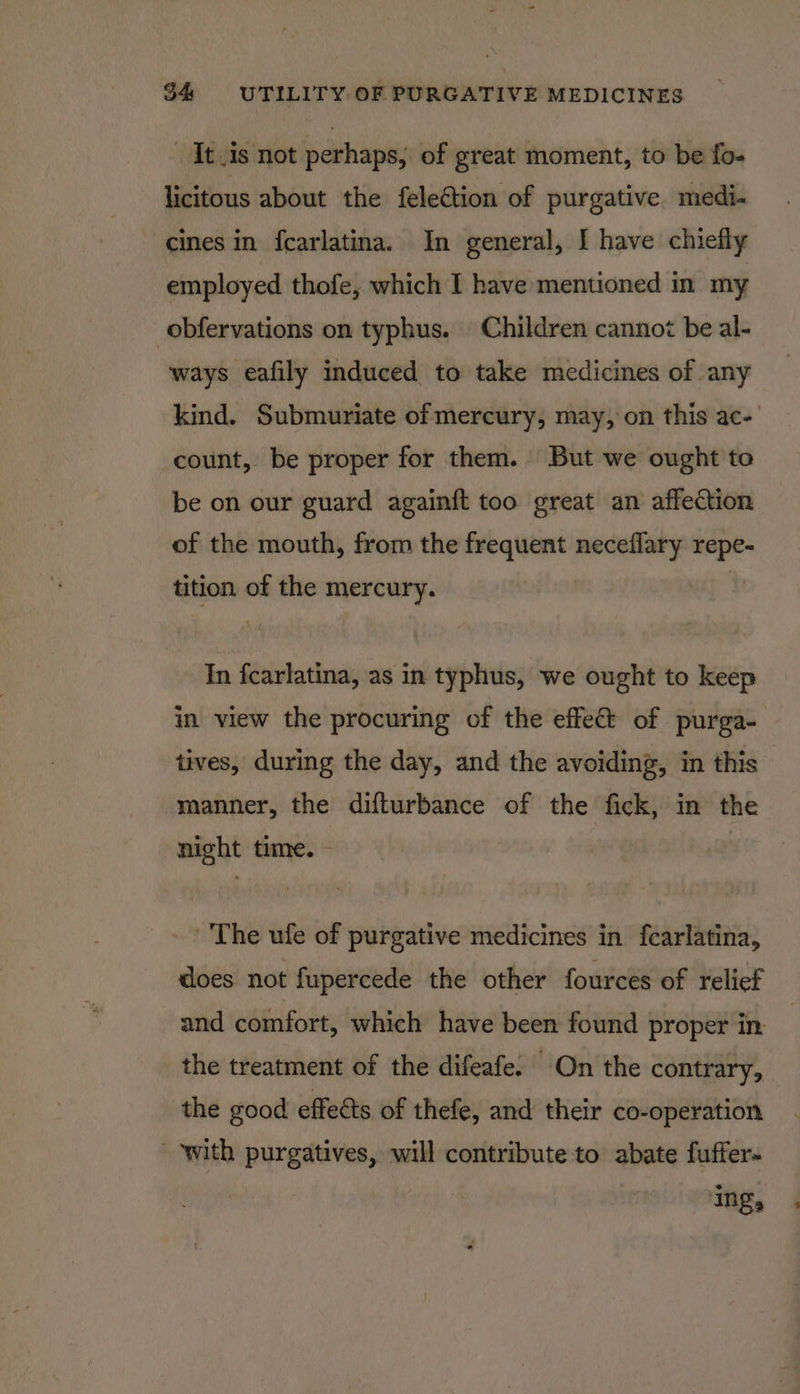 It is not perhaps; of great moment, to be fo- licitous about the feleétion of purgative medi. cines in fcarlatina. In general, I have chiefly employed thofe, which I have mentioned in my -obfervations on typhus. Children cannot be al- ways eafily induced to take medicines of any kind. Submuriate of mercury, may, on this ac- count, be proper for them. But we ought to be on our guard again{t too great an affection of the mouth, from the frequent neceflary repe- tition of the mercury. In fcarlatina, as in typhus, we ought to keep in view the procuring of the effe&amp; of purga- tives, during the day, and the avoiding, in this — manner, the difturbance of the fick, in the night time. - The ufe of purgative medicines in fearlatina, does not fupercede the other fources of relief and comfort, which have been found proper in the treatment of the difeafe. On the contrary, the good effeéts of thefe, and their co-operation with purgatives, will contribute to abate fuffer- ing,