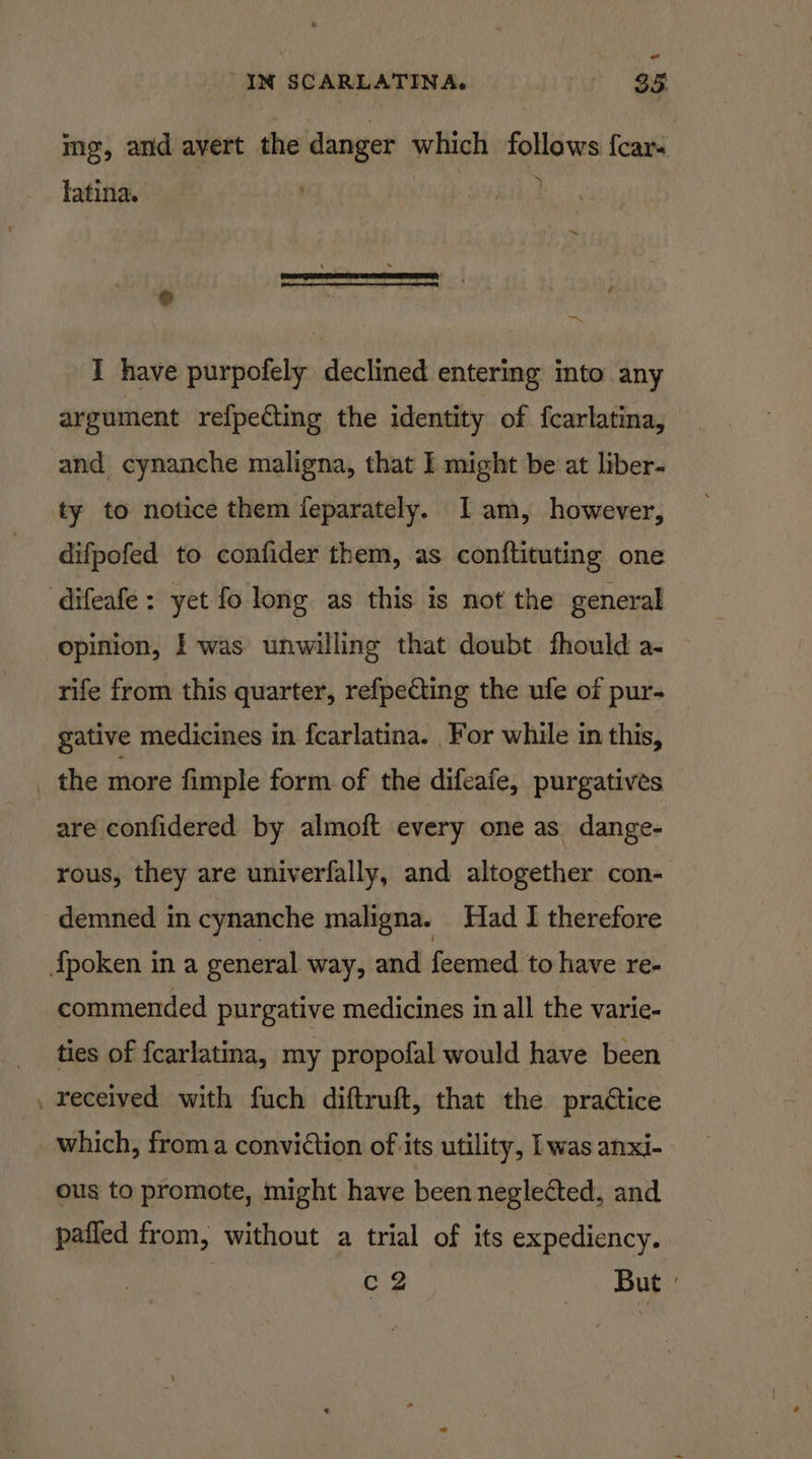 ing, and avert the danger which follows {car- latina. ~ of = I have purpofely declined entering into any argument refpecting the identity of fcarlatina, and cynanche maligna, that I might be at liber- ty to notice them ieparately. I am, however, difpofed to confider them, as conftituting one difeafe : yet fo long as this is not the general opinion, I was unwilling that doubt fhould a- rife from this quarter, refpecting the ufe of pur- gative medicines in fcarlatina. For while in this, the more fimple form of the difeafe, purgatives are confidered by almoft every one as dange- rous, they are univerfally, and altogether con- demned in cynanche maligna. Had I therefore {fpoken ina general way, and Ehentesih to have re- commended purgative medicines in all the varie- ties of fcarlatina, my propofal would have been . received with fuch diftruft, that the practice which, froma conviction of its utility, [was anxi- ous to promote, might have been neglected, and pafled from, without a trial of its expediency. c2 1 UE?