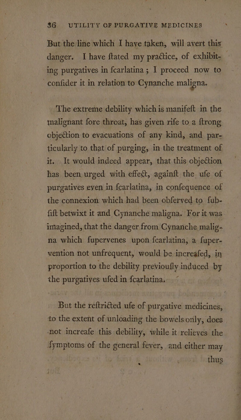 But the line which I have taken, will avert this danger. I have ftated my practice, of exhibit- ing purgatives in fcarlatina ; 1 proceed now to -confider it in relation to Cynanche maligna. The extreme debility which is manifeft in. the malignant fore throat, has given rife to a {trong objection to evacuations of any kind, and par- ticularly to that of purging, in the treatment of it. It would indeed appear, that this objection has been urged with effect, againft the ufe of _ purgatives eyen in {carlatina, in confequence of the connexion which had been obferved to fub- fift betwixt it and Cynanche maligna. For it was imagined, that the danger from Cynanche malig. na which fupervenes upon fcarlatina, a fuper- vention not unfrequent, would be increafed, in proportion to the debility previoufly induced by the purgatives ufed in {carlatina. But the reftricted ufe of purgative medicines, to the extent of unloading the bowels only, does ‘not increafe this debility, while it relieves the dymptoms of the general fever, and either may thus *