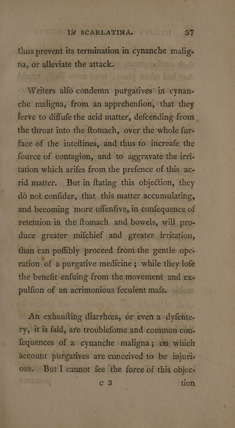 thus prevent its termination in cynanche malig. na, or alleviate the attack. | Writers alfo condenin pufgatives* in ‘cynan- che maligna, from an apprehenfion, ‘that they Terve to diffufe the acid matter, defcénding from , the throat into the ftoinach, over the whole fur« face of the inteftines, and thus to increafe the fource of contagion, and to aggravate the irri- tation which arifes from the prefence of. this -ac- rid matter. But in ftating this objection, they do not confider, that this matter accumulating, and becoming ‘more offenfive, in confequence of retention in the ftomach and bowels, will pro- duce greater mifchief and greater. irritation, than can poflibly proceed fromthe gentle: ope- ration of a purgative medicine; while they lofe the behefit enfuing from the movement and ex- pulfion of an acrimonious feculent mafs, An exhaufting diarrhcea, or even a dyfente- ry, it is faid, are troublefome and common con- fequences of a cynanche maligna ; on which account purgatives are conceived to be injuri- ous. But I cannot fee ‘the force of this objec- c 3 tion