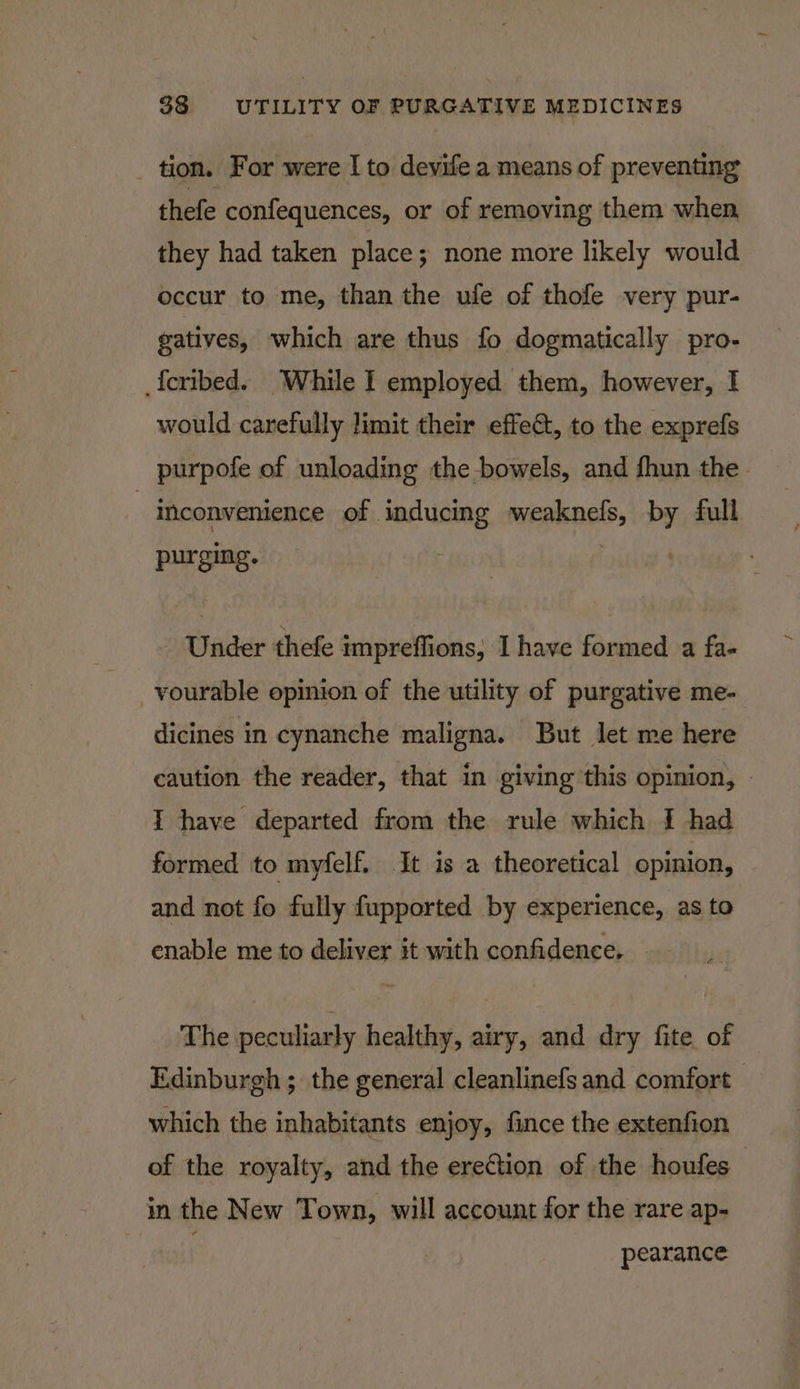 _ tion. For were I to devife a means of preventing thefe confequences, or of removing them when they had taken place; none more likely would occur to me, than the ufe of thofe very pur- gatives, which are thus fo dogmatically pro- _{cribed. While I employed them, however, I would carefully limit their effet, to the exprefs purpofe of unloading the bowels, and fhun the - | inconvenience of inducing weaknefs, by full purging. Under thefe impreffions, I have formed a fa- vourable opinion of the utility of purgative me- dicines in cynanche maligna. But let me here caution the reader, that in giving this opinion, - I have departed from the rule which I had formed to myfelf. It is a theoretical opinion, and not fo fully fupported by experience, as to enable me to deliver it with confidence, - The peculiarly healthy, airy, and dry fite of Edinburgh ; the general cleanlinefs and comfort which the inhabitants enjoy, fince the extenfion of the royalty, and the erection of the houfes in the New Town, will account for the rare ap- ott pearance
