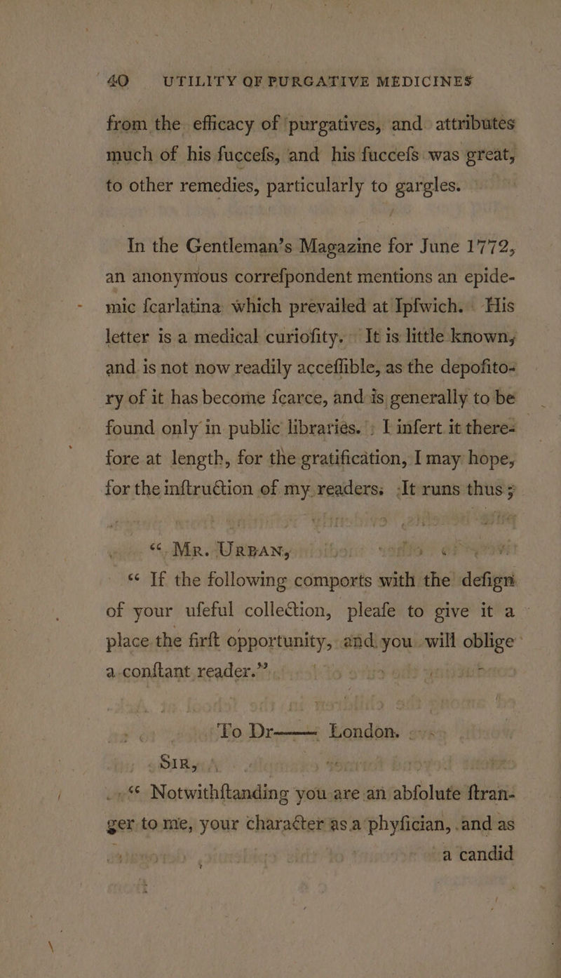 from the. efficacy of ‘purgatives, and. attributes much of his fuccefs, and his fuccefs was great, to other remedies, particularly to gargles. In the Gentleman’s Magazine for June 1772, an anonymous correfpondent mentions an epide- mic fcarlatina which prevailed at Ipfwich. His letter is a medical curiofity. It is little known, and. is not now readily acceflible, as the depofito- found only in public libraries. » I infert.it there- fore at length, for the gratification, I may hope, for the inftruction of my readers, -It runs thus; “¢ Mr. BTaepardy thor: YOR? af “* If the following comports sit the defign of your ufeful colle€tion, pleafe to give it a» place. the firft opportunity, and. mes will nisin a -con{tant reader.” te ype ut To Dr ere ers ; SOIR yes . ua $f Notwith{tanding you are an abfolnté ftran- ger tome, your chara¢ter as.a‘phyfician, .and as a candid