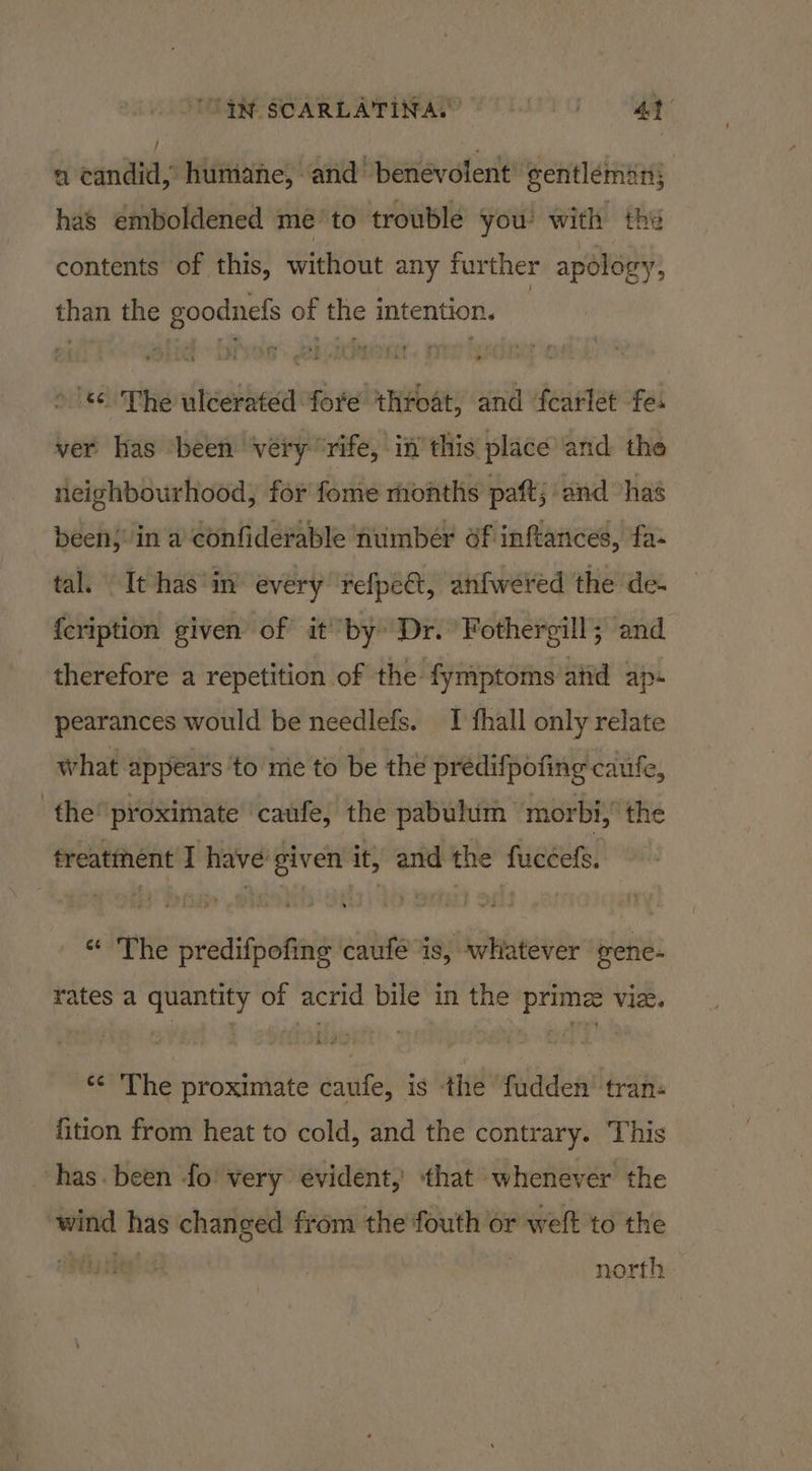 a candid, humane, and benevolent eentléman; has emboldened me’ to trouble you’ with the contents of this, without any further apology, than the goodnefs of the intention. | © The ulcerated fore throat, and fearlet fe. ver has ‘been véry “rife, in’ this place and the neighbourhood, for fome months paft; and has been: in a confiderable number df inftances, fa- tal. It has ‘in every refpect, anfwered the de- {cription given of it by Dr. Fothergill; and therefore a repetition of the fymptoms atid ap- pearances would be needlefs. I fhall only relate what appears to mic to be the predifpofing caufe, the’ proximate ‘caufe, the pabulum morbi, the freatthent I have given it, and the fuccefs. © The predifpofing caufé is, whatever gene- rates a quantity of acrid bile in the prime viz. *¢ The proximate caufe, is ‘the fudden' ‘tran: fition from heat to cold, and the contrary. This has. been fo! very evident, that whenever the wind has changed from the fouth or weft to the north