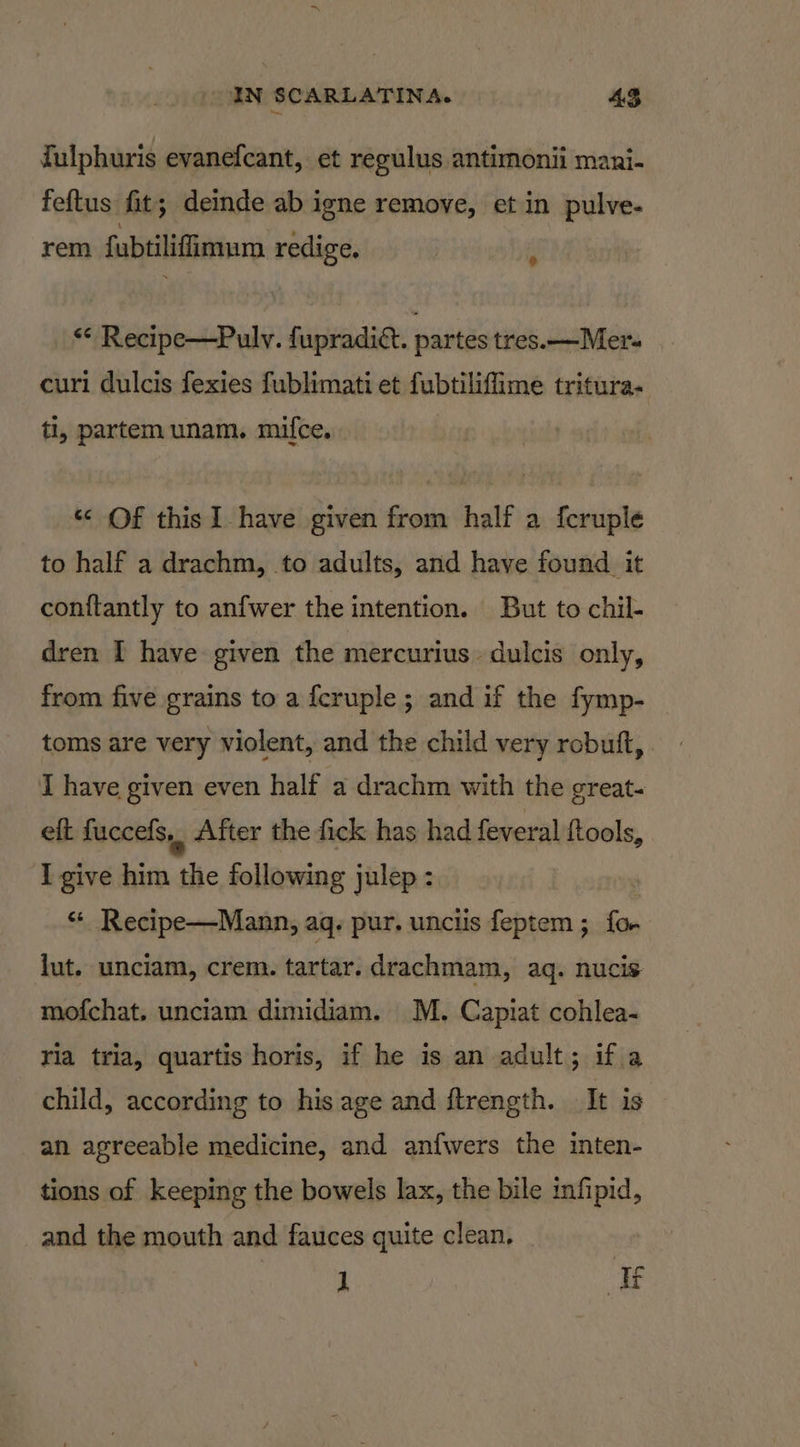 fulphuris evanefcant, et reeulus antimonii mani- feftus fit; deinde ab igne remove, et in pulve- rem fubtilifimum redige. p ** Recipe—Puly. fupradiét. partes tres. —Mer- curi dulcis fexies fublimati et fubtiliffime tritura- ti, partem unam. mifce. « Of this I have given from half a fcruple to half a drachm, to adults, and have found it con{tantly to anfwer the intention. But to chil- dren I have given the mercurius. dulcis only, from five grains to a fcruple ; and if the fymp- _ toms are very violent, and the child very robuft, I have given even half a drachm with the great- eft fuccefs,. After the fick has had feveral fiools, I give him the following julep : “ Recipe—Mann, aq. pur. unciis feptem ; fo lut. unciam, crem. tartar. drachmam, aq. nucis mofchat. unciam dimidiam. M. Capiat cohlea- ria tria, quartis horis, if he is an adult; if.a child, according to his age and ftrength. It is an agreeable medicine, and anfwers the inten- tions of keeping the bowels lax, the bile infipid, and the mouth and fauces quite clean, 1 If