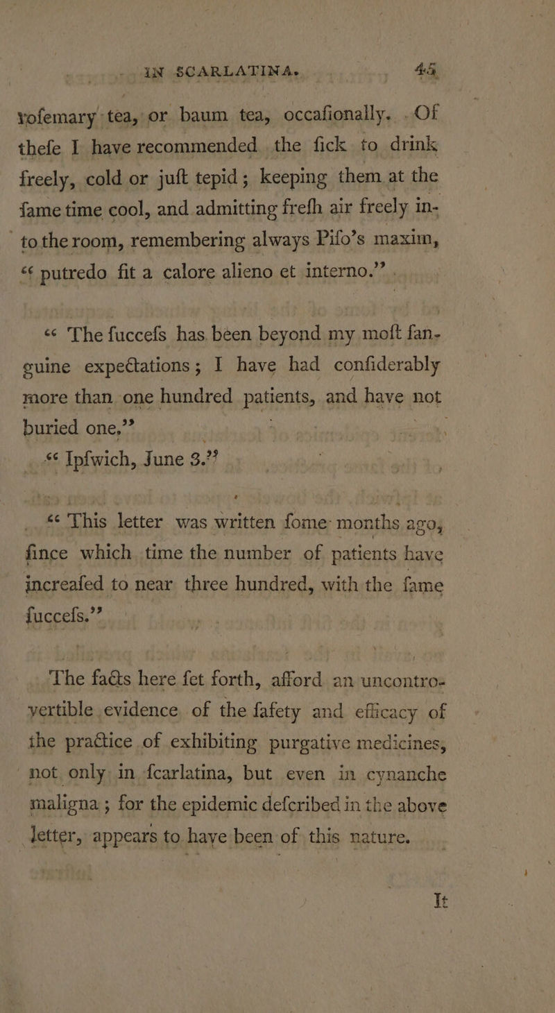 vofemary tea, or baum tea, occafionally. . Of thefe I have recommended. the fick to drink freely, cold or juft tepid; keeping them, at the fame time cool, and admitting frefh air freely in- tothe room, remembering always Pifo’s maxim, “¢ putredo fit a calore alieno et interno.” «¢ The fuccefs has. been beyond my moft fan- guine expectations; I have had confiderably more than one hundred patients, and have not buried one.” “ Ipfwich, June 3. ” «¢ This letter was written fome- months ago, fince which time the number of patients have increafed to near three hundred, with the fame fuccefs.”” The fads here fet forth, afford an uncontro- yertible evidence, of the fafety and efficacy of ithe practice of exhibiting purgative medicines, not only, in fcarlatina, but even in cynanche maligna ; for the epidemic defcribed in the above etter, appears to haye been of this nature.