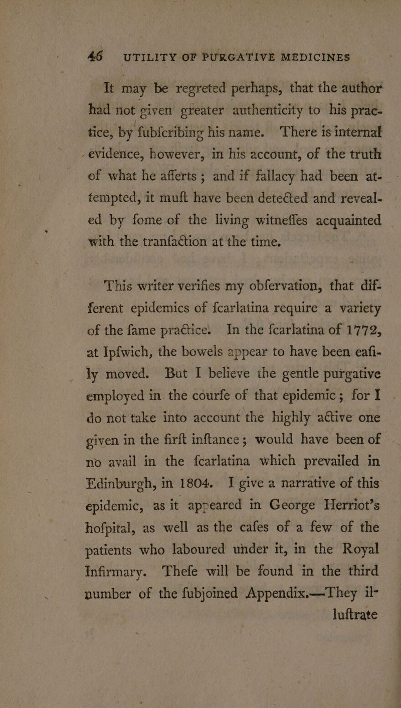 It may be regreted perhaps, that the author had not given greater authenticity to his prac- tice, by fubfcribing hisname. ‘There ts internal - evidence, however, in his account, of the truth of what he afferts ; and if fallacy had been at- tempted, it muft have been detected and reveal- ed by fome of the living witneffes acquainted with the tranfaction at the time. This writer verifies my obfervation, that dif- ferent epidemics of fcarlatina require a variety of the fame practice. In the fearlatina of 1772, at Ipfwich, the bowels appear to have been eafi- ly moved. But I believe the gentle purgative employed in the courfe of that epidemic ; forl . do not take into account the highly active one given in the firft inftance; would have been of — no avail in the fcarlatina which prevailed in Edinburgh, in 1804. I give a narrative of this epidemic, as it apreared in George Herriot’s hofpital, as well as the cafes of a few of the patients who laboured under it, in the Royal Infirmary. Thefe will be found in the third number of the fubjoined Appendix.—They il- luftrate