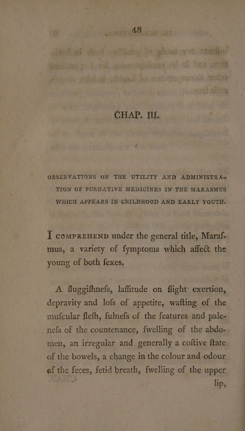 OBSERVATIONS ON THE UTILITY AND ADMINISTRA TION OF PURGATIVE MEDICINES IN THE MARASMUS WHICH APPEARS IN CHILDHOOD AND EARLY YOUTH. I compreHeNp under the general title, Maraf- mus, a variety of fymptoms which affect the young of both fexes, A fluggifhnefs, laflitude on flight’ exertion, depravity and lofs of appetite, wafting of the mufcular flefh, fulnefs of the features and pale- _nefs of the countenance, fwelling of the abdo- men, an irregular and generally a coltive ftate of the bowels, a change in the colour and odour ef the feces, fetid breath, {welling of the upper he lip,