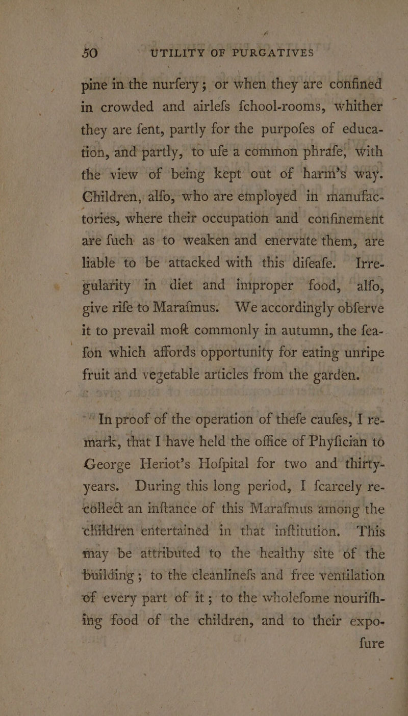 pine in. the nurfery ; or when they are confined in crowded and airlefs {chool-rooms, whither they are fent, partly for the purpofes of educa- tion, and partly, to ufe a common phrafe, with the view of being kept out of harm’s way. Children, alfo, who are employed in manufac- tories, where their occupation and confinement are fuch as to weaken and enervate them, are liable to ‘be ‘attacked with this difeafe. Ine. gularity im diet and improper food, alfo, give rife to Marafmus. We accordingly obferve it to prevail moft commonly in autumn, the fea- fon which affords opportunity for eating unripe fruit and vegetable articles from the garden. “Tn proof of the operation of thefe caufes, I re- mark, that Ihave held the office of Phyfician to George Heriot’s Hofpital for two and ‘thirty- years. During this long period, I {carcely re- colle&amp; an inftance of this Marafmus among the children eritertained in that inftitution. This may be attributed to the “healthy site of the building ; to the cleanlinefs and free ventilation of every part of it; to the wholefome nourih- ing food of the children, and to their expo- fure