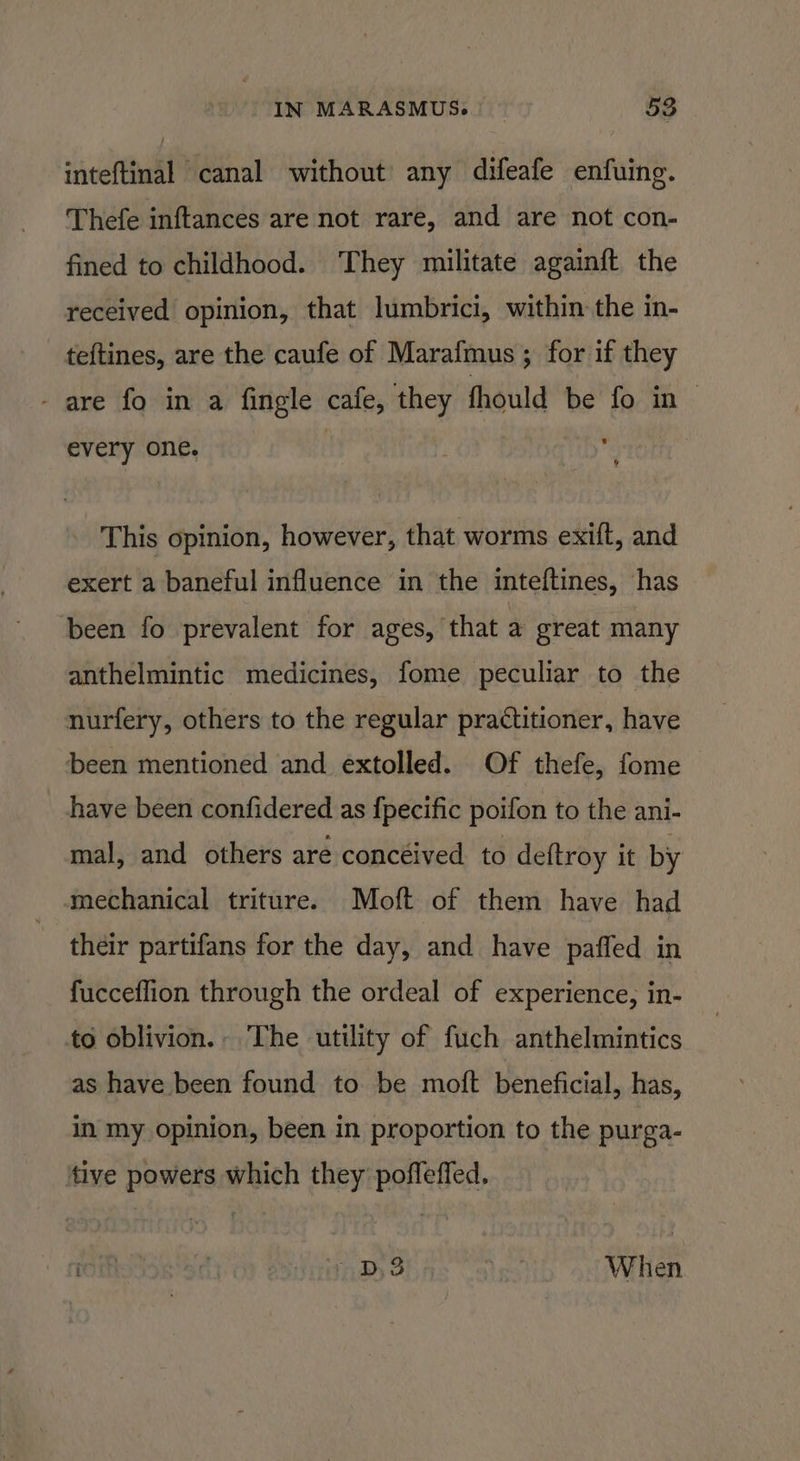 inteftinal canal without any difeafe enfuing. Thefe inftances are not rare, and are not con- fined to childhood. ‘They militate againft the received opinion, that lumbrici, within the in- teftines, are the caufe of Marafmus ; for if they - are fo in a fingle cafe, they fhould be fo in| every one. : i This opinion, however, that worms exift, and exert a baneful influence in the inteftines, has been fo prevalent for ages, that a great many anthelmintic medicines, fome peculiar to the nurfery, others to the regular practitioner, have been mentioned and extolled. Of thefe, fome have been confidered as f{pecific poifon to the ani- mal, and others are concéived to deftroy it by mechanical triture. Moft of them have had their partifans for the day, and have paffed in fucceflion through the ordeal of experience, in- to oblivion. The utility of fuch anthelmintics as have been found to be moft beneficial, has, in my opinion, been in proportion to the purga- tive powers which they poffeffed, roihoioK 3c D3 When