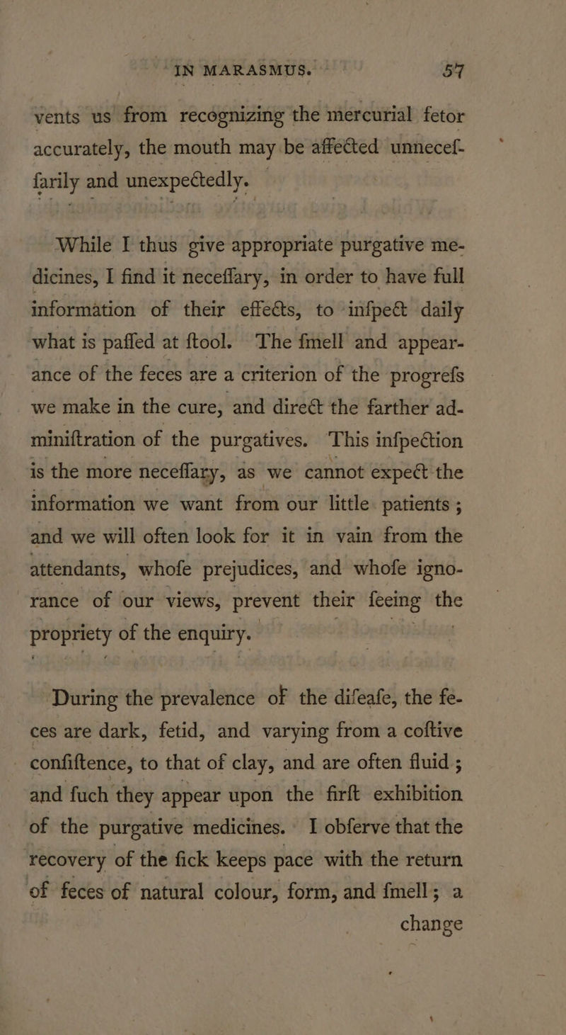 vents us’ from recognizing the mercurial fetor accurately, the mouth may be affected unnecef- farily and unexpettedly. — While I thus give appropriate purgative me- dicines, I find it neceffary, in order to have full information of their effeéts, to ‘infpe&amp; daily what is pafled at {tool. ‘The fmell and appear- ance of the feces are a criterion of the progrefs we make in the cure, ‘and direét the farther ad- miniftration of the purgatives. ‘This infpedtion is the more neceflary, ds we cannot expect the information we want from our little patients ; and we will often look for it in vain from the attendants, whofe prejudices, and whofe igno- rance of our views, prevent their ieeitig the propriety of the nase ‘During the prevalence of the difeafe, the fe- ces are dark, fetid, and varying from a coftive | confiftence, to that of clay, and are often fluid ; and fuch they appear upon the firft exhibition of the purgative medicines. I obferve that the ‘recovery of the fick keeps pace with the return of feces of natural colour, form, and fmell; a | change