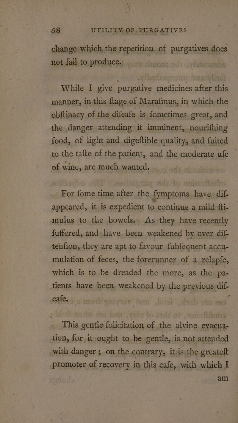 change which, the repetition,.of purgatives does not fail to produce,, While I give purgative medicines after this manner, in this ftage of Marafmus, in which, the obftinacy of the difeafe is fometimes great, and the danger attending it imminent, nourithing food, of light and. digeftible quality, and fuited to the tafte of the patient, and the moderate ufe of wine, are much wanted. .. For fome time after the dymptoms have, dif- appeared, it is expedient to continue a mild iti. mulus to, the bowels. As they have recently fuffered, and; have been weakened by. over.dif- tenfion, they are apt to favour fubfequent accu- mulation of feces, the forerunner of a relapfe, which is to be dreaded the more, as the pa- tients have been, weakened by the previous dif- * cakes 5 motliwniriss This gentle folicitation of the alvine evacua- -tion, for , it ought to be igentle, is not attended with danger ;on the contrary, itjis, the greateft promoter of recovery in this cafe, with which I am