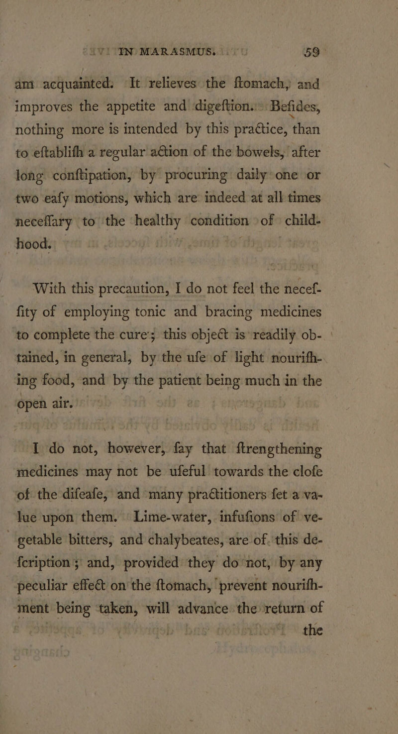 ViO'YN MARASMUS. . 59° am acquainted: It relieves the ftomach, and improves the appetite and digeftion.:. Befides, nothing more is intended by this praétice, than to eftablifh a regular action of the bowels, after long conftipation, by procuring daily one or two eafy motions, which are indeed at all times neceflary to the ee ght MLN on child- hood. | | With this precaution, I do not feel the necef- fity of employing tonic and bracing medicines to complete the cure’; this object is readily ob- tained, in general, by the ufe of light nourifh-. ing food, and by the spain wash much in the open air. I do not, however, fay that ftrengthening medicines may not be ufeful towards the clofe of the difeafe, and many practitioners fet a va- lue upon them. Lime-water, infufions’ of ve- - getable bitters, and chalybeates, are of. this de- {cription ;\ and, provided they donot, by any peculiar effe&amp;t on the ftomach, ‘prevent nourifh- ment being ‘taken, will advance the return of ) pda TOL she