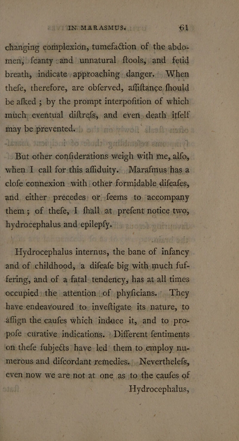 |) INOMARASMUS.. ‘61. changing complexion, tumefaction of the abdo- men,.{canty cand unnatural. {tools,. and fetid breath, indicate, approaching danger. . When thefe, therefore, are obferved, afliftance, fhould be afked ; by the prompt interpofition of which much; eventual diftrefs, and even. death’ itfelf may be prevented.) ? But other confiderations weigh with me, alfo, when I call for:this afliduity... Marafmus has a -clofe connexion -with ‘other formidable. difeafes, and. either: precedes) or ,feems to, accompany them; of thefe, I fhall, at. prefent notice two, hydrocephalus and ‘epilepfy. Hydrocephalus internus, the bane of infancy and of childhood, ‘a difeafe big with.much fuf- fering, and of a fatal. tendency, has at all times occupied) the attention of phyficians. ' They have endeavoured to. inveftigate its nature, to affign the caufes which induce it, and to pro- pole curative indications. .’ Different fentiments on thefe fubjeéts have led’ them, to employ nu- merous and difcordant remedies., ..Neverthelefs, even now we are not at one as tothe caufes of Hydrocephalus,