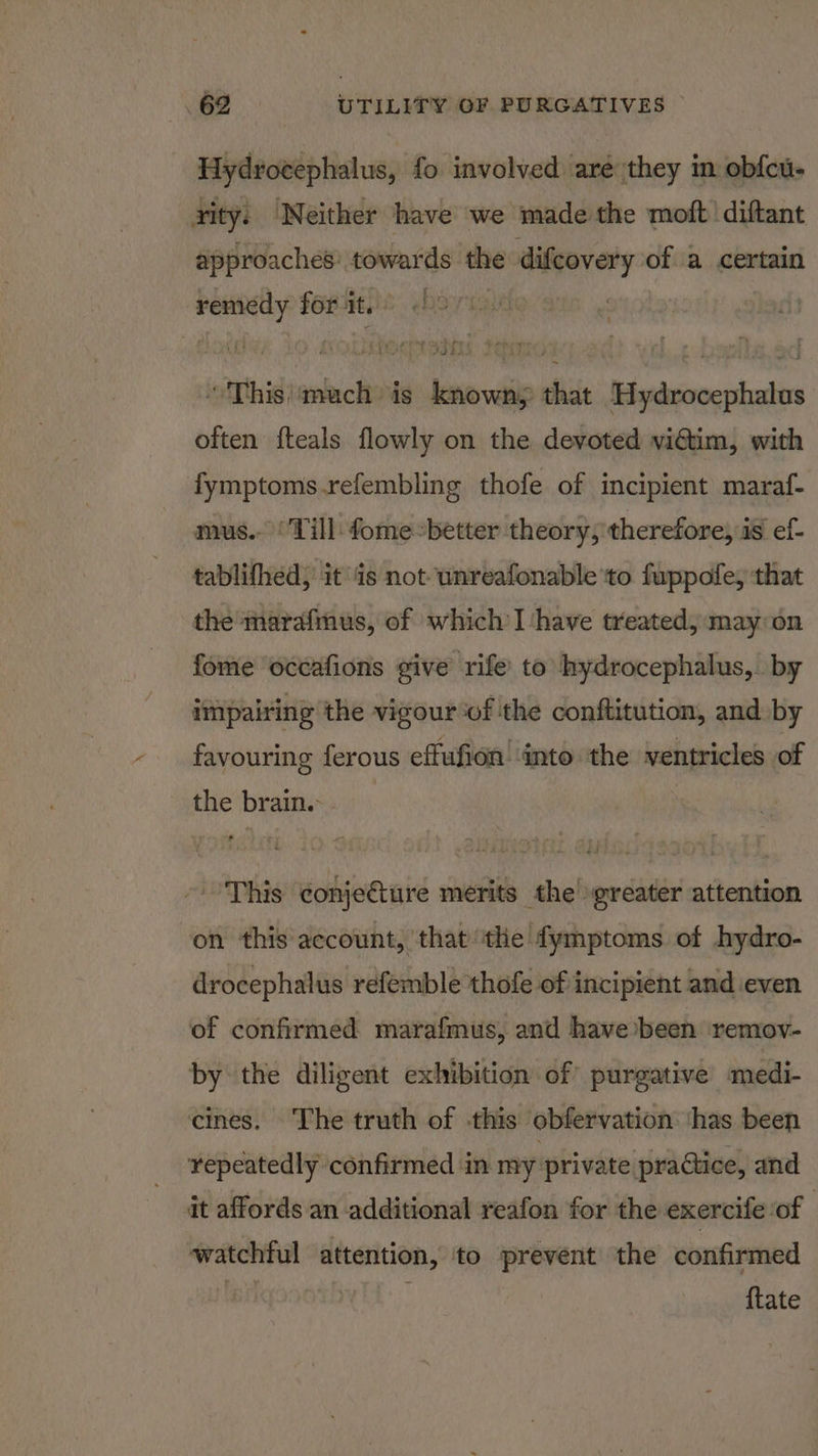 Hydrocephalus, fo involved aré they in obfcu- rity: Neither have we made the moft diftant approaches: towards the difcovery of a certain remedy forit. © 097 “This'\mach is knowny that Hydrocephalus often fteals flowly on the devoted viGtim, with fymptoms.refembling thofe of incipient maraf- mus.- Till fome’better theory, therefore, is ef- tablifhed, it ‘is not unreafonable to fuppofe, that the marafinus, of which’I ‘have treated; may on fome occafions give rife to hydrocephalus, by impairing the vigour ‘of the conftitution, and by favouring ferous effufion! into the ventricles of the brain. - This conje€ture merits the’ greater attention on this account, ‘that ‘the fymptoms of hydro- drocephalus refemble thofe of incipient and even of confirmed marafmus, and have been remov- by the diligent exhibition of purgative’ medi- cines. The truth of -this obfervation: ‘has been repeatedly confirmed in my: private practice, and it affords an additional reafon for the exercife of watchful attention, to prevent the confirmed BING . {tate