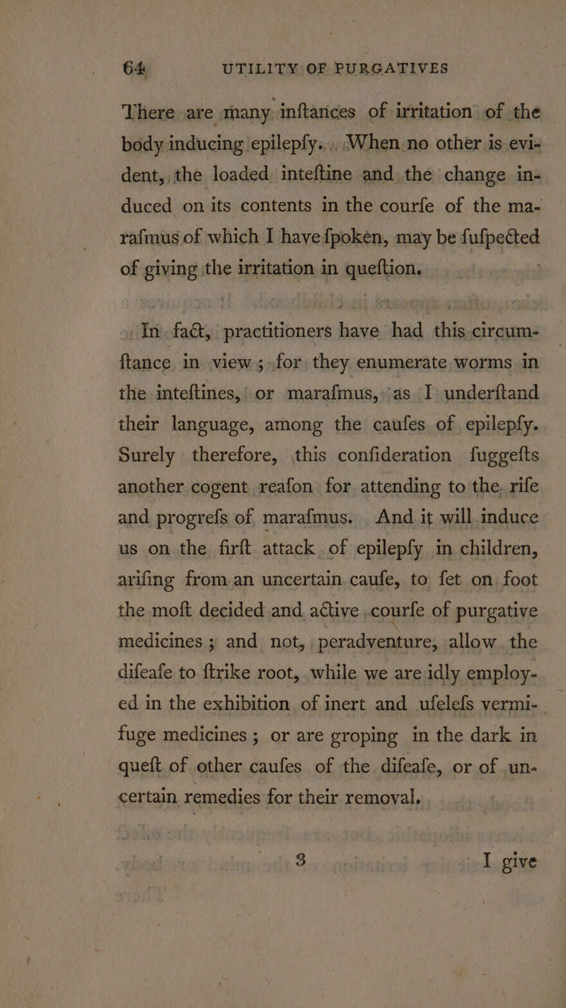 There are many. inftances of irritation of the body inducing epilepfy.... When no other is evi- dent, the loaded, inteftine and the change in- duced on its contents in the courfe of the ma- rafmus of which I havefpoken, may be ipaited of giving the irritation in queftion. - In. fact, practitioners have had this circum- ftance in view ; for, they enumerate worms in the inteftines,! or marafmus, ‘as I underftand their language, among the caufes of epilepfy. Surely therefore, this confideration fuggefts another cogent reafon for attending to the, rife and progrefs of marafmus. And it will induce us on the firft attack of epilepfy in children, arifing from.an uncertain.caufe, to fet on foot the moft decided and active .courfe of purgative medicines ; and not, peradventure, allow the difeafe to {trike root, while we are idly employ- ed in the exhibition. of inert and ufelefs vermi- _ fuge medicines ; or are groping in the dark in -queft of other caufes of the difeafe, or of un- certain remedies for their removal. 3 I give