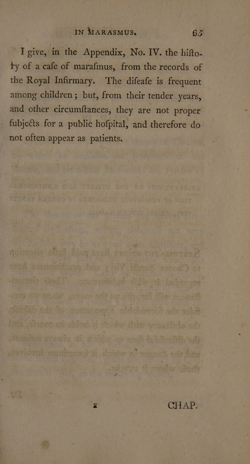 I give, in the Appendix, No. IV. the hifto- ty of a cafe of marafmus, from the records of the Royal Infirmary. The difeafe is frequent among children; but, from their tender years, and other circumftances, they are not proper fubjeéts for a public hofpital, and therefore do not often appear as patients. | i : CH AP.