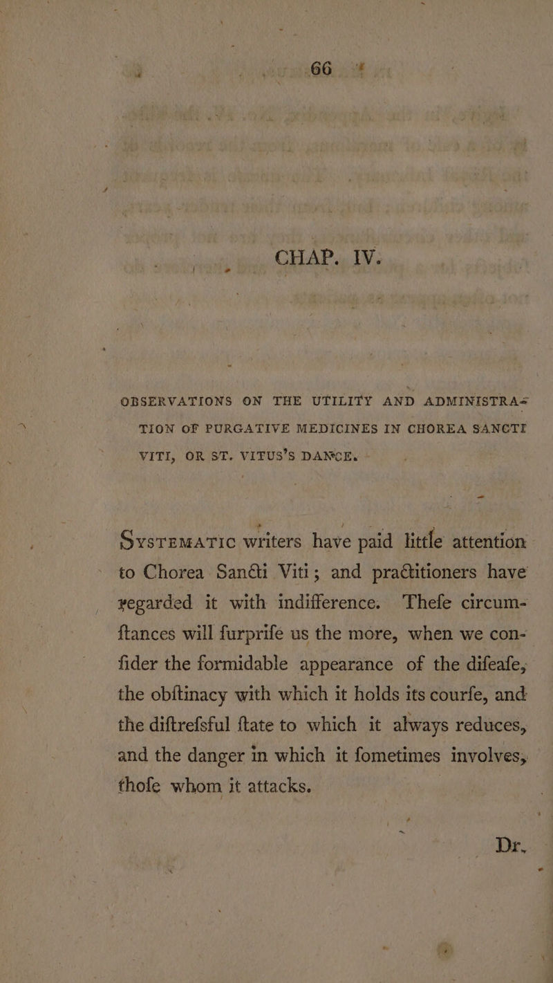 OBSERVATIONS ON THE UTILITY AND ADMINISTRA&lt; TION OF PURGATIVE MEDICINES IN CHOREA SANCTI VITI, OR ST. VITUS’S DANCE, _— SysrzMatic writers have paid little attention to Chorea Sanéi Viti; and practitioners have vegarded it with indifference. Thefe circum- {tances will furprife us the more, when we con- fider the formidable appearance of the difeafe, the obitinacy with which it holds its courfe, and the diftrefsful ftate to which it always reduces, and the danger in which it fometimes involves, thofe whom it attacks. Dr,