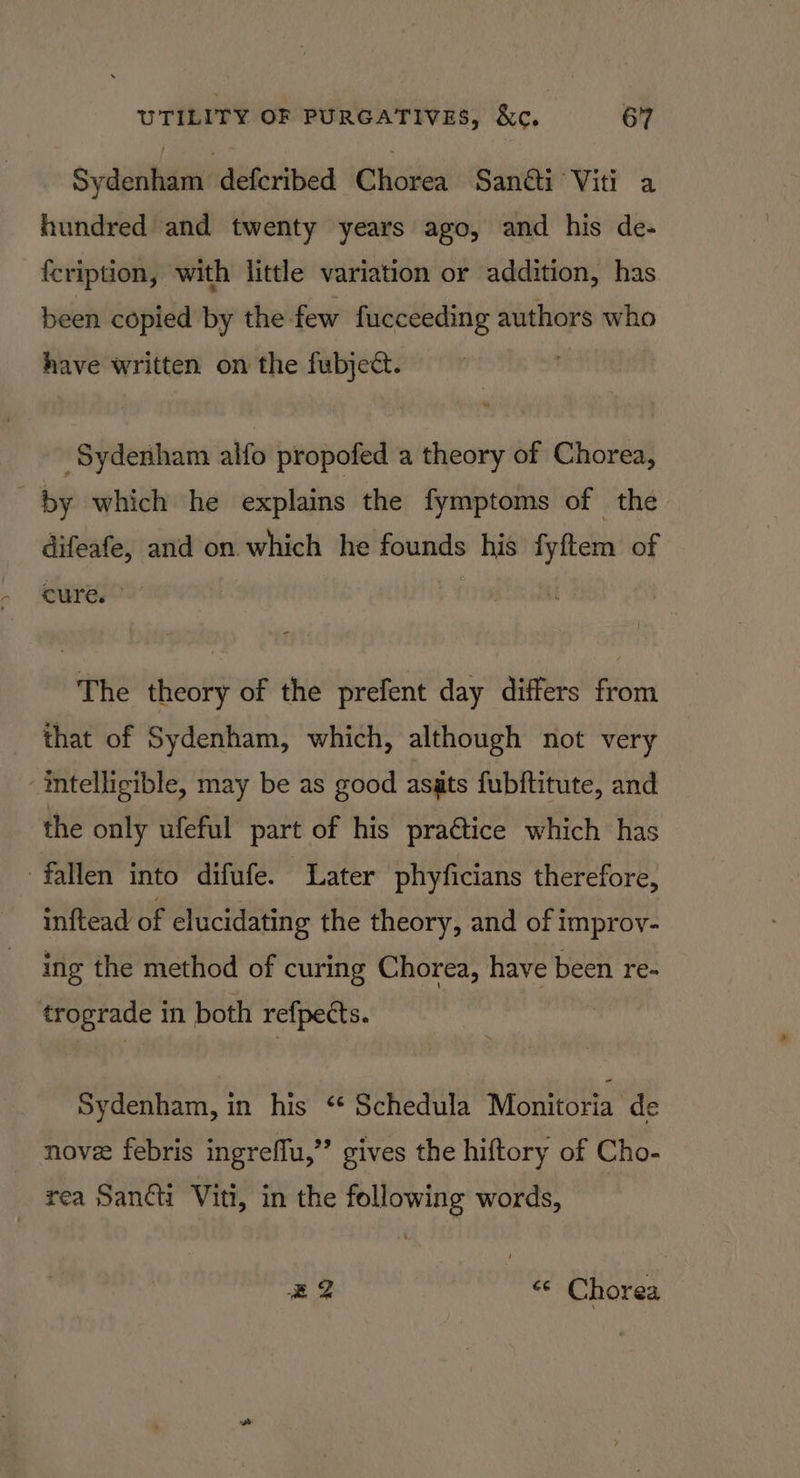 Sydenham defcribed Chorea Sancti Viti a hundred and twenty years ago, and his de- {cription, with little variation or addition, has been copied by the few fucceeding authors who have written on the fubject. ‘Sydenham alfo propofed a theory of Chorea, by which he explains the fymptoms of the difeafe, and on which he — his Kime of cure. The theory of the prefent day differs from that of Sydenham, which, although not very intelligible, may be as good asats fubftitute, and the only ufeful part of his praGtice which has fallen into difufe. Later phyficians therefore, inftead of elucidating the theory, and of improv- ing the method of curing Chorea, have been re- trograde in both refpects. Sydenham, in his ‘ Schedula Monitoria de nove febris ingreflu,”’ gives the hiftory of Cho- rea Sani Viti, in the following words, 4 «© Chorea