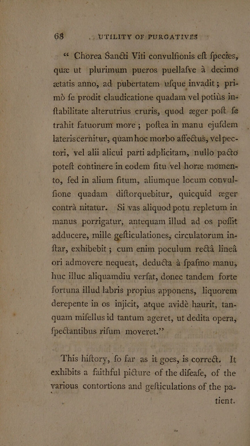 “« Chorea Sanéti Viti convulfionis eft fpecies, que ut plurimum pueros puellafve 4 decime getatis anno, ad pubertatem ufque invadit; pri-- mo fe prodit claudicatione quadam vel potitis im: {tabilitate alterutrius cruris, quod zger polt fe trahit fatuorum more ; poftea in manu ejufdem lateriscernitur, quam hoc morbo affectus, vel pec- tori, vel alii alicui parti adplicitam, nullo pacto poteft continere in eodem fitu.vel horze momen- to, fed in alium fitum, aliumque locum conyul- fione quadam diftorquebitur, quicquid eger contra nitatur. Sivas aliquod potu repletum in manus porrigatur, antequam illud ad os poflit adducere, mille gefticulationes, circulatorum in- ftar, exhibebit ; cum enim poculum re&amp;a linea orl admovere nequeat, deducta a fpafmo manu, huc iluc aliquamdiu verfat, donec tandem forte fortuna illud labris propius apponens, liquorem derepente in os injicit, atque avidé haurit, tan- quam mifellus id tantum ageret, ut ew opera, {petantibus riflum moveret.”’ This hiftory, fo far as it goes, is correct. It exhibits a faithful picture of the difeafe, of the various contortions and gefticulations of the pa-— tient.