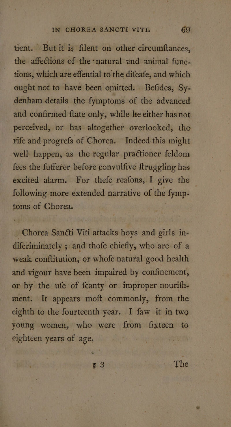 tient. But it is filent on other circumftances, the affections of the+natural and animal func- tions, which are effential to the difeafe, and which ought not to have been omitted. Befides, Sy- denham details the fymptoms of the advanced _ and confirmed {tate only, while he either has not perceived, or has altogether overlooked, the rife and progrefs of Chorea. Indeed this might well happen, as the regular prationer feldom fees the fufferer before convulfive {truggling has excited alarm. For thefe reafons, I give the following more extended narrative of the essa toms of Chorea. -Chorea Santi Viti attacks boys and girls in- difcriminately ; and thofe chiefly, who are of a weak conftitution, or whofe natural good health and vigour have been impaired by confinement, or by the ufe of fcanty or improper nourifh- ment. It appears mott commonly, from the eighth to the fourteenth year. I faw it in two young women, who were from fixteen to _ eighteen years of age. ES The