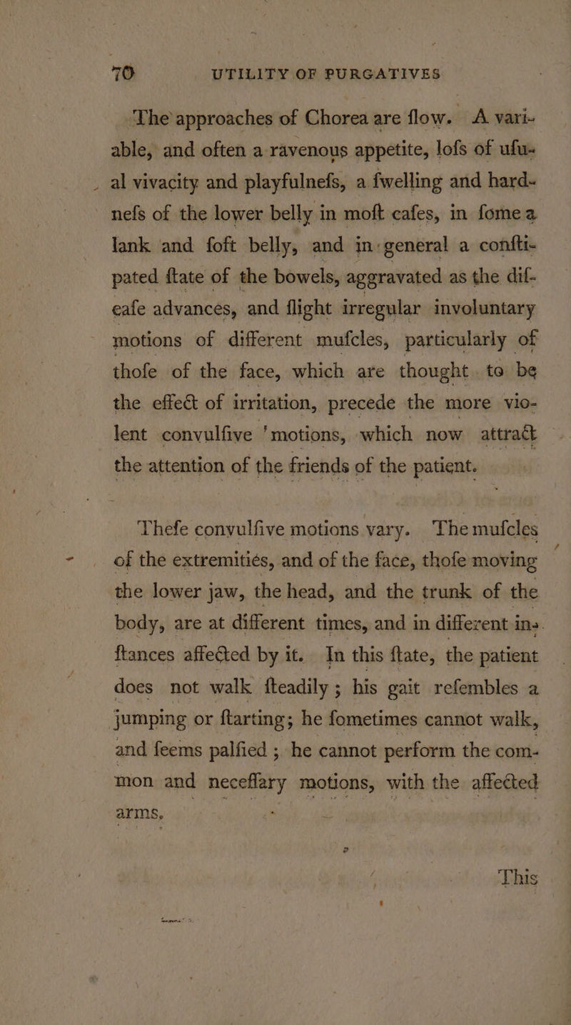‘The approaches of Chorea are flow. A vari- able, and often a ravenous appetite, lofs of ufu- al vivacity and playfulnefs, a fwelling and hard- ~ nefs of the lower belly in moft cafes, in fomea lank and foft belly, and in:general a confti- pated ftate of the bowels, aggravated as the dif- eafe advances, and flight irregular involuntary motions of different mufcles, particularly of thofe of the face, which are thought. te be the effect of irritation, precede the more vio- lent convulfive ‘motions, which now attract the attention of the friends of the patient. Thefe convulfive motions vary. The mufcles of the extremities, and of the face, thofe moving the lower jaw, the head, and the trunk of the body, are at different times, and in different ins. {tances affected by it. In this flate, the patient does not walk fteadily ; his gait refembles a jumping or ftarting; he fometimes cannot walk, and feems palfied ; he cannot perform the com- mon. and neceflary motions, with the affected ate Ne eee eT err Ye ce on This