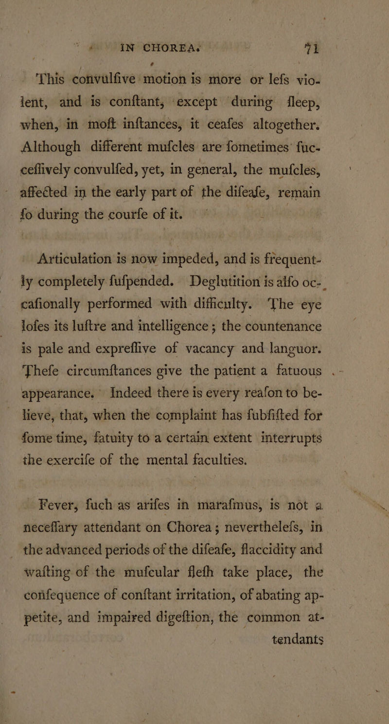 This convulfive motion is more or lefs vio- lent, and is conftant, except during fleep, when, in moft inftances, it ceafes altogether. Although different mufcles are fometimes’ fuc- ceflively convulfed, yet, in general, the mufcles, affected in the early part of the difeafe, remain fo during the courfe of it. ~ eine Articulation is now impeded, and is frequent- ly completely fufpended. Deglutition is alfo Oc=_ cafionally performed with difficulty. ‘The eye lofes its luftre and intelligence ; the countenance is pale and expreflive of vacancy and languor. appearance. Indeed there is every reafon to be- lieve, that, when the complaint has fubfifted for fome time, fatuity to a certain extent interrupts the exercife of the mental faculties. Fever, fuch as arifes in marafmus, is not a neceflary attendant on Chorea; neverthelefs, in the advanced periods of the difeafe, flaccidity and wafting of the mufcular flefh take place, the confequence of conftant irritation, of abating ap- tendants