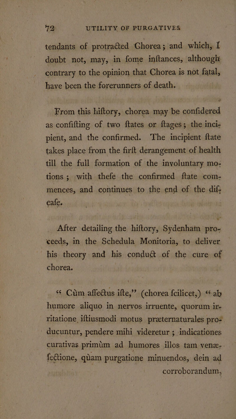 tendants of protra@ted Ghorea; and which, [ doubt not, may, in fome inftances, although: contrary to the opinion that Chorea is not fatal, have been the forerunners of death. From this hiftory, chorea may be confidered. as confifting of two ftates or ftages; the inci, pient, and the confirmed. The incipient ftate takes place from the firft derangement of health till the full formation of the involuntary mo- tions ; with thefe the confirmed ftate com- mences, and continues to the end of the dif; eafe. , After detailing the hiftory, Sydenham pro~ ceeds, in the Schedula Monitoria, to deliver . his theory and his conduct of the cure of chorea. &lt; Ciim affedtus ifte,”” (chorea {cilicet,) “ab humore aliquo in nervos irruente, quorum Il. ritatione, iftiusmodi motus preternaturales pro= ' ducuntur, pendere mihi videretur ; indicationes curativas primiim ad humores illos tam vene,. fe€tione, qiam purgatione minuendos, dein ad corroborandum,