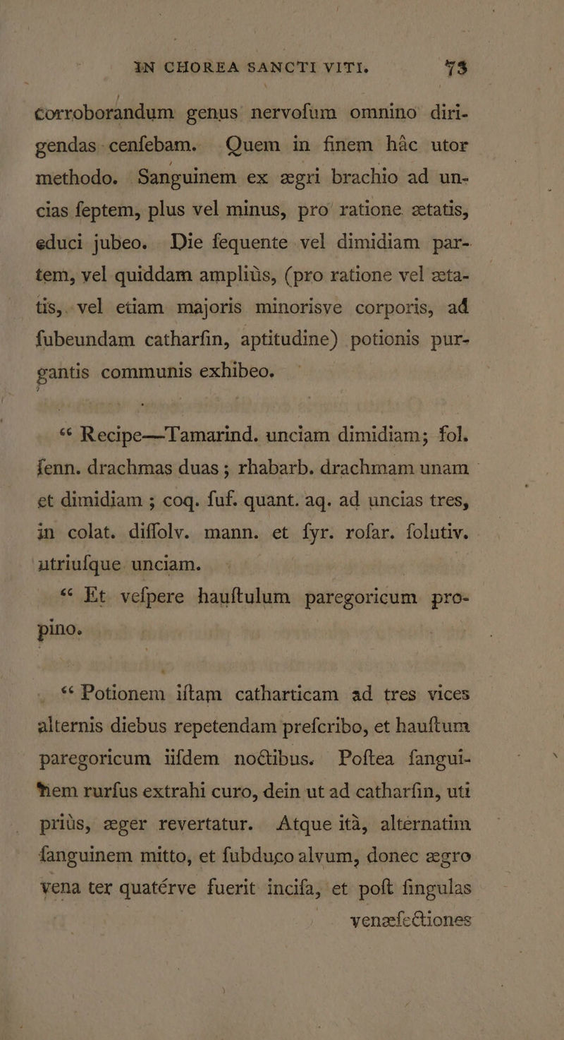 \ corroborandum genus nervofum omnino diri- gendas-cenfebam. Quem in finem hac utor— methodo. ‘Sanguinem ex eegri brachio ad un- cias feptem, plus vel minus, pro’ ratione ztatis, educi jubeo. Die fequente vel dimidiam par- tem, vel quiddam amplius, (pro ratione vel seta- tis,. vel etiam majoris minorisve corporis, ad fubeundam catharfin, aptitudine) potionis pur- gantis communis exhibeo. ** Recipe—Tamarind. unciam dimidiam; fol. fenn. drachmas duas; rhabarb. drachmam unam &gt; et dimidiam ; coq. fuf. quant. ag. ad uncias tres, in colat. diffolv. mann. et fyr. rofar. folutiv. utriufque unciam. | «« Et vefpere hauftulum paregoricum pro- pino. ** Potionem iftam catharticam ad tres vices alternis diebus repetendam prefcribo, et hauftum paregoricum iifdem noétibus. Poftea fangui- ‘tem rurfus extrahi curo, dein ut ad catharfin, uti prius, zger revertatur. Atque ita, alternatim fanguinem mitto, et fubduco alvum, donec zgro vena ter quatérve fuerit incifa, et poft fingulas venafectiones