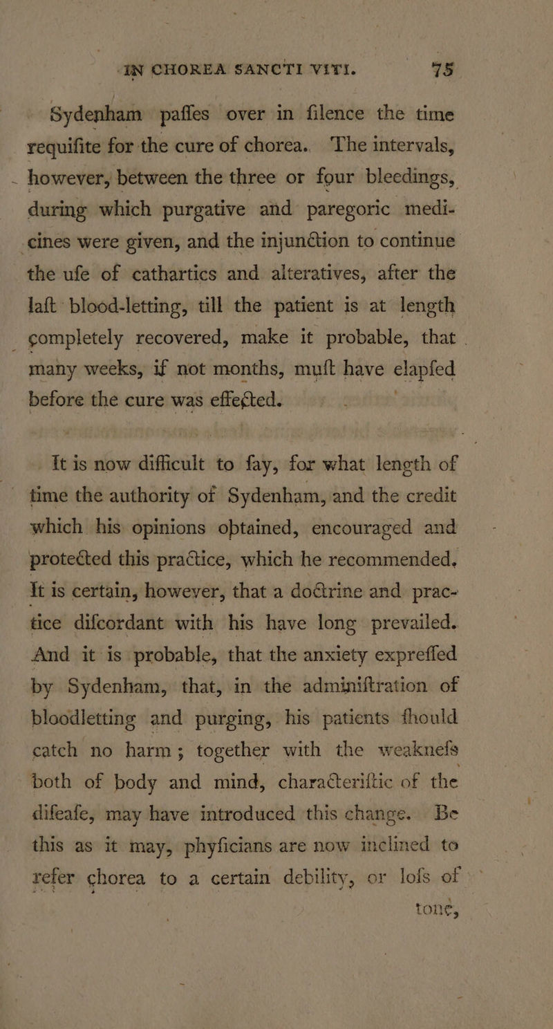 / Sydenham paffes over in filence the time requifite for the cure of chorea. The intervals, however, between the three or four bleedings, during which purgative and paregoric medi- laft blood-letting, till the patient is at length many weeks, if not months, mult have elapfed before the cure was effected. tis now difficult to fay, for what length of time the authority of Sydenham, and the credit which his opinions obtained, encouraged and protected this practice, which he recommended, It is certain, however, that a do€trine and prac- tice difcordant with his have long prevailed. And it is probable, that the anxiety exprefled by Sydenham, that, in the adminiftration of bloodletting and purging, his patients fhould catch no harm ; together with the weaknels both of body and mind, charatteriltic of the difeafe, may have introduced this change. Be this as it may, phyficians are now inclined to refer chorea to a certain debility, or lofs of Tone’,
