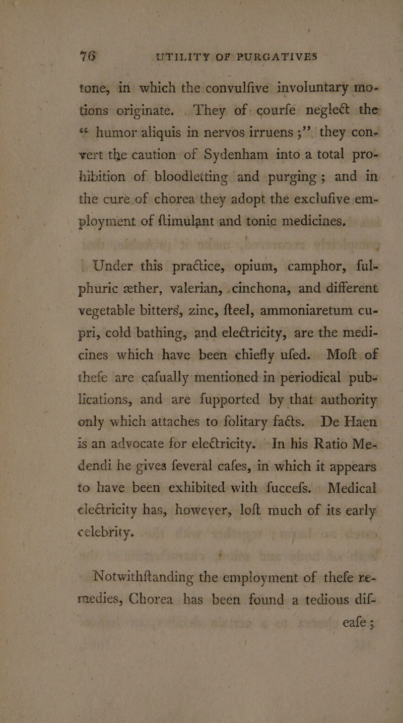 tone, in which the convulfive involuntary mo- tions originate. . They of courfe neglect the 33 ‘¢ humor aliquis in nervos irruens ;”’. they con- vert the caution of Sydenham into a total pro- hibition of bloodletting and purging ; and in the cure,of chorea'they adopt the exclufive em- ployment of ftimulant and tonic medicines, » _ Under this practice, opium, camphor, ful- phuric ether, valerian, .cinchona, and different vegetable bitters, zinc, fteel, ammoniaretum cu- pri, cold bathing, and eledtricity, are the medi- cines which have been chiefly ufed. Moft of thefe are cafually mentioned in periodical pub- ications, and are fupported by that authority only which attaches to folitary facts. De Haen is an advocate for electricity. In his Ratio Me- dendi he gives feveral cafes, in which it appears to have been exhibited with fuccefs. Medical ele&amp;tricity has, however, loft much of its early celebrity. | 4) Notwith{tanding the employment of thefe re- medies, Chorea has been found a tedious dif- eafe ;