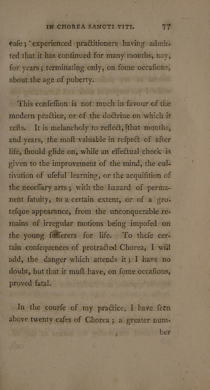 éafe ; “experienced ' practitioners having admit. ted that it has continued for many months, nay; for years; terminating only, on fome occafions, about the age of puberty. This confefion is not) much in favour of the modern prattice, or of the do&amp;rine on which it refts. It is melancholy to reflec, tthat months; and years, the moft valuable in refpect of after life, fhould glide on, while an effectual check’ is. given to the improvement of the mind, the cul- tivation of ufeful learning, or the acquifition of the necefiary arts; with the hazard of perma- nent fatuity, to a certain extent, or of a gro. te{que appearance, from the unconquerable re- 3 mains of irregular motions being impofed on the young fifferers for life. To thefe cer- tain confequences of protracted Chorea, I will add, the danger which attends it; I have no doubt, but that it muft have, on fome occafions, proved fatal. | | In the courfe of my pra@ice, I have feen above twenty cafes of Chorea; a greater num- ; ber