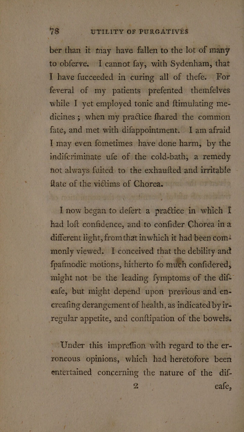 ber than it tnay have fallen to the lot of many to obferve. I cannot fay, with Sydenham, that I have fucceeded in curing all of thefe. For feveral of my patients prefented themfelves while I yet employed tonic and ftimulating me- dicines ;, when my practice fhared the common fate, and met with difappointment. I am afraid I may even fometimes have done harm, by the indifcriminate ufe of the cold-bath, a remedy not always fuited to the exhaufted and irritable - itate of the victims of Chorea. I now began to defert a praétice in which I had loft confidence, and to confider Chorea in a different light, from that inwhich it had been com: monly viewed. I conceived that the debility and fpafmodic motions, hitherto fo much confidered, might not be the leading fymptoms of the dif. eafe, but might depend upon previous and en- ereafing derangement of health, as indicated by ir- regular appetite, and conftipation of the bowels. Under this impreffion with regard to the er- roneous opinions, which had heretofore been _ entertamed concerning the nature of the dif- kt | eafe,
