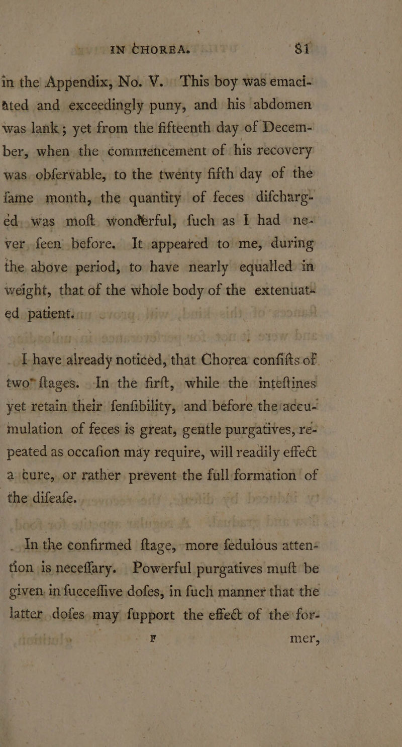 in CHORBA. Si in the Appendix, No. V. This boy was emaci- ated and exceedingly puny, and his abdomen was lank; yet from the fifteenth day of Decem- ber, when the comntencement of his recovery was. obfervable, to the twenty fifth day of the fame month, the quantity of feces difcharg- ed, was moft, wonderful, fuch as I had ne- ver, feen before. It appeated to me, during the above period, to have nearly equalled in weight, that of the whole Rehows of the extenuat« ed aiuaiae | ; e idiatetdidcail noticed, that Chorea confifts of. two™flages. In the firft, while the inteftines yet retain their {enfibility, and before theiadcu- mulation of feces is great, gentle purgatives, re- peated as occafion may require, will readily effect a cure, or rather prevent the digi formation of the difeafe. 3 . Inthe confirmed ftage, more fedulous atten- tion is neceflary. Powerful purgatives muift be given, in fucceffive dofes, in fuch manner that the latter dofes may fupport the effect of the for- ae mer,