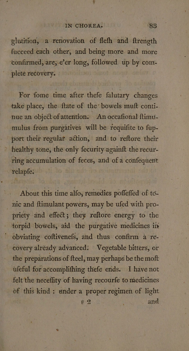 glutition, a renovation of flefh and ftrength fucceed each other, and being more and more ‘confirmed, are;-e’er long, followed. up by com: plete recovery. For fome time after thefe falutary changes take place, the ftate of the’ bowels muft conti- nue an object of attention. An occafional ftimu- mulus from purgatives will be requifite to fup- port their regular ation, and to reftore their healthy tone, the only fecurity againft the recur- ring accumulation of feces, and of a confequent relapfe: About this time alfos remedies pofleffed of to. _ nic and ftimulant powers, may be ufed with pro- priety and effet; they reftore energy to the torpid bowels, aid the purgative medicines in obviating coftivenefs, and thus confirm a re- covery alréady advanced: Vegetable bitters, or the preparations of fteel, may perhaps be the moft ufeful for a¢complifhing thefe ends. I have not felt the neceflity of having recourfe to medicines of this kind: under a proper regimen of light &lt;2 and