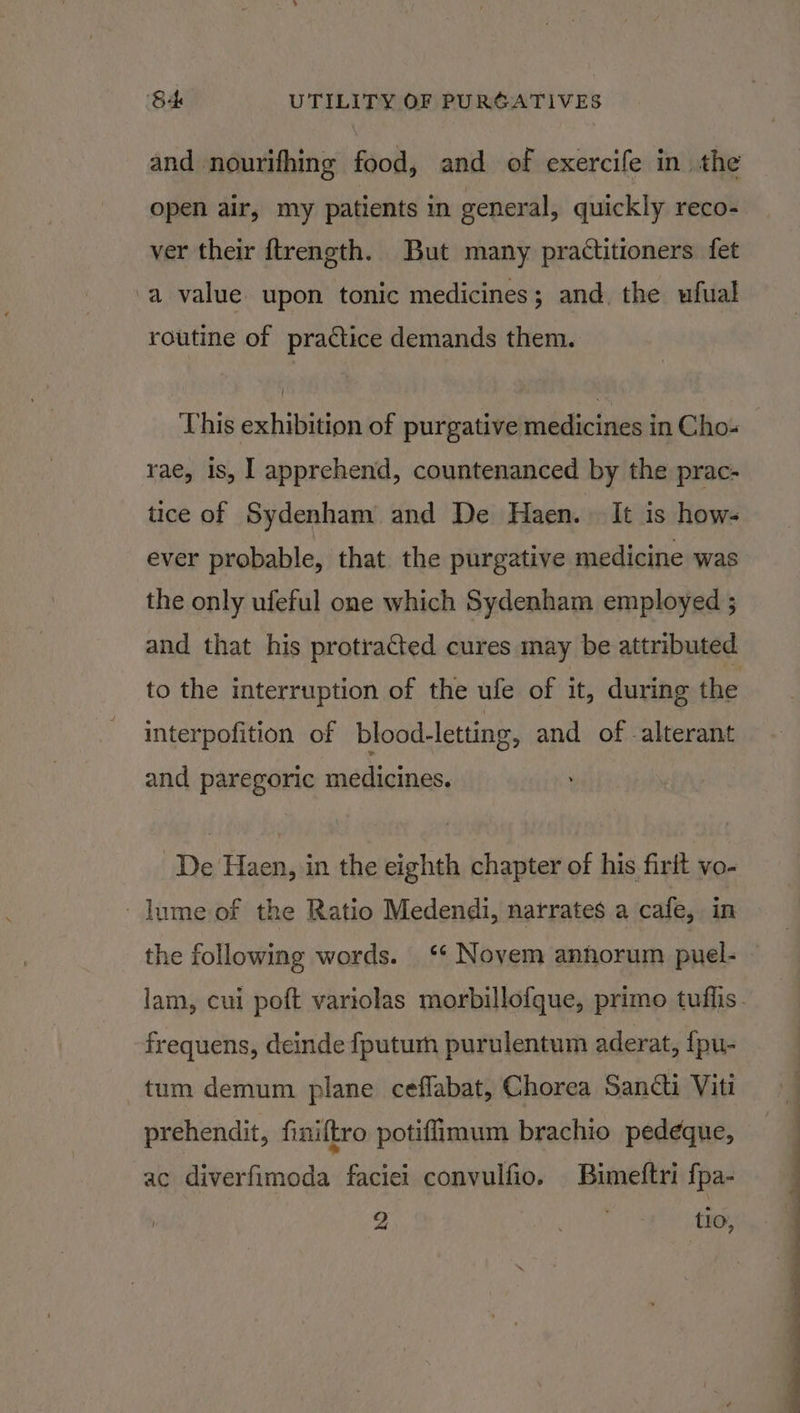 and nourifhing food, and of exercife in the open air, my patients in general, quickly reco- ver their ftrength. But many practitioners fet a value upon tonic medicines; and. the ufual routine of practice demands them. This exhibition of purgative medicines in Cho- rae, is, 1 apprehend, countenanced by the prac- tice of Sydenham and De Haen. It is hows ever probable, that the purgative medicine was the only ufeful one which Sydenham employed ; and that his protracted cures may be attributed to the interruption of the ufe of it, during the interpofition of blood-letting, and of -alterant and paregoric medicines. De Haen, in the eighth chapter of his firit vo- lume of the Ratio Medendi, narrates a cafe, in the following words. ‘* Novem anhorum puel- frequens, deinde {fputurh purulentum aderat, {fpu- tum demum plane ceflabat, Chorea Sancti Viti prehendit, finiftro potiflimum brachio pedeque, ac diverfimoda faciei convulfio. Bimelftri fpa-