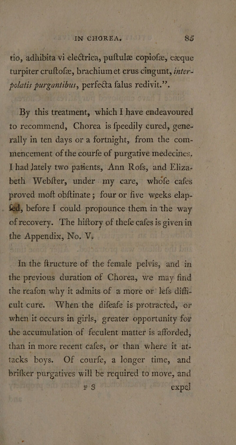 tio, adhibita vi electrica, puftule copiofz, ezeque turpiter cruftofe, brachiumet crus cingunt, inter- polatis purgantibus, perfecta falus redivit.’’. By this treatment, which I have endeavoured to recommend, Chorea is fpeedily cured, gene- rally in ten days or a fortnight, from the com- mencement of the courfe of purgative medecines. | IT had lately two patients, Ann Rofs, and Eliza- beth Webfter, under my care, whofe cafes proved mott obftinate ; four or five weeks elap- . ted, before I could. propounce them in the way ofrecovery. ‘The hiftory of thefe cafes is given in the Appendix, No. V. | In the ftructure of the female pelvis, and in the previous duration of Chorea, we may find the reafon why it admits of a more or’ lefs diffi- cult cure. When the difeafe is protracted, or when it occurs in girls, greater opportunity for the accumulation of feculent matter is afforded, than in more recent cafes, or than where it at- tacks boys. Of courfe, a longer time, and brifker purgatives will be required to move, and é F 3 expel