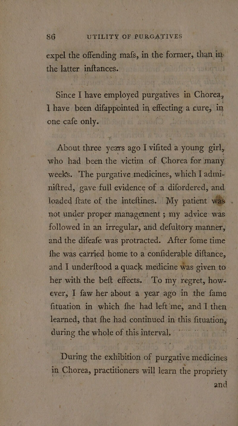 expel the offending mafs, in the former, than i ib the latter inftances. Since I wats employed purgatives in Chorea, 1 have been difappointed | in panicles a cure, in one cafe only. About three years ago I vifited a young girl, who had been the victim cf Chorea for many weeks. The purgative medicines, which | admi- niftred, gave full evidence of a difordered, and loaded ftate of the inteftines. My patient was . not under proper management ; my advice was followed in an irregular, and defultory manner, and the difeafe was protracted. After fome time fhe was carried home to a confiderable diftance, and I underftood a quack medicine ‘was given to her with the beft effects. : To my regret, how- ever, I faw her about a year ago in the fame fituation in which fhe had left: ‘me, and I then learned, that fhe had continued in this pita Sap during the whole of this inferval,: During the exhibition of purgative médicines 1m Chorea, practitioners will learn the propriety and