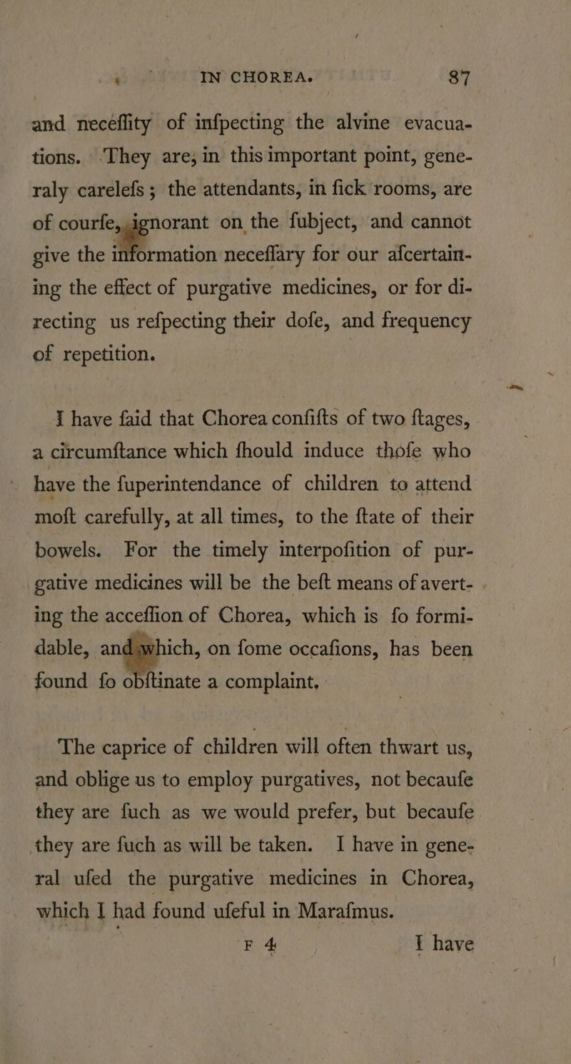 and neceffity of infpecting the alvine evacua- tions. -They are; in this important point, gene- raly carelefs ; the attendants, in fick rooms, are of we on the fubject, and cannot give the information neceflary for our afcertain- ing the effect of purgative medicines, or for di- recting us refpecting their dofe, and frequency of repetition. I have faid that Chorea confifts of two ftages, - a circumftance which fhould induce thofe who have the fuperintendance of children to attend moft carefully, at all times, to the ftate of their bowels. For the timely interpofition of pur- gative medicines will be the beft means of avert- ing the acceflion of Chorea, which is fo formi- dable, andy hich, on fome occafions, has been found fo obftinate a complaint, The caprice of children will often thwart us, and oblige us to employ purgatives, not becaufe they are fuch as we would prefer, but becaufe they are fuch as will be taken. I have in gene- ral ufed the purgative medicines in Chorea, which I had found ufeful in Marafmus. F 4 T have