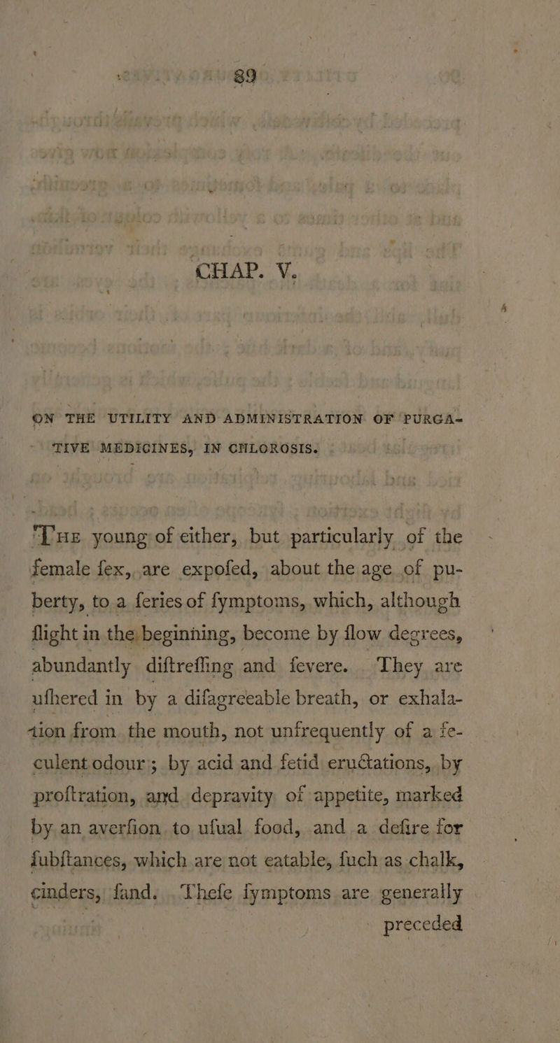 ON THE UTILITY AND ADMINISTRATION OF PURGA~ TIVE MEDICINES, IN CHLOROSIS. [ue young of either, but particularly of the female fex, are expofed, about the age of pu- berty, to a feries of fymptoms, which, although flight in the beginning, become by flow degrees, abundantly diftrefling and fevere. They, are ufhered in by a difagreeable breath, or exhala- tion from. the mouth, not unirequently of a fe- culentodour; by acid and fetid eruations, by proftration, and depravity of appetite, marked by an averfion to ufual food, and a defire for fubftances, which are not eatable, fuch as chalk, cinders, fand. .Thefe fymptoms are generally : j | - preceded |