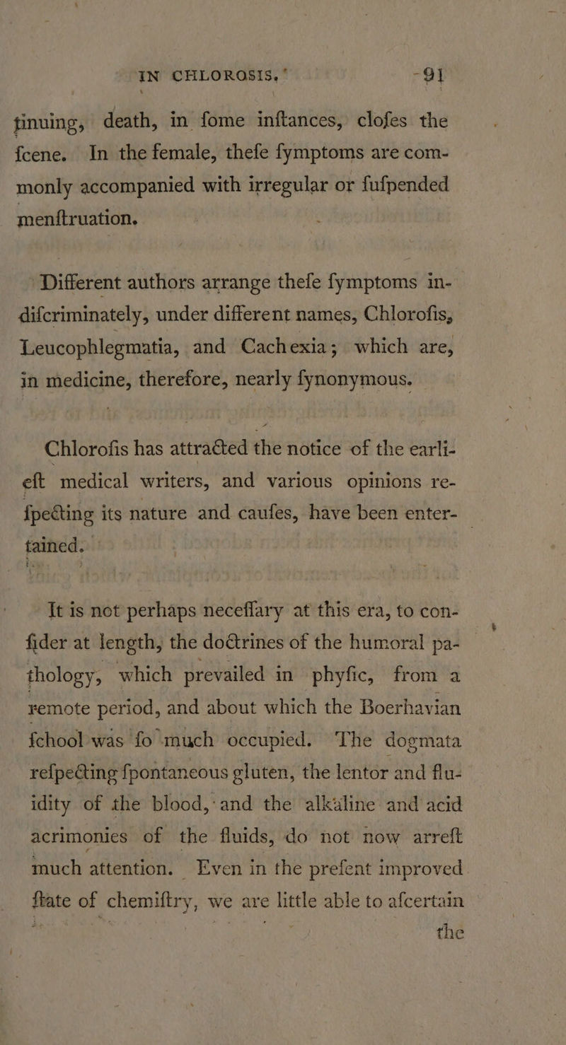 IN CHLOROSIS, ’ -Q} finuing, death, in fome inftances, clofes the {cene. In the female, thefe fymptoms are com- monly accompanied with irregular or fufpended mentftruation. ‘Different authors arrange thefe fymptoms in- difcriminately, under different names, Chlorofis, Leucophlegmatia, and Cachexia; which are, in medicine, therefore, nearly fynonymous. Chlorofis has attracted the notice of the earli- eft medical writers, and various opinions re- fpecting its nature and caufes, have been enter- tained. It is not perhaps neceffary at this era, to con- fider at length, the dodtrines of the humoral pa- thology, which prevailed in phyfic, from a remote period, and about which the Boerhavian fchool was fo much occupied. The dogmata re{pecting fpontaneous gluten, the lentor and flu- idity of the blood, and the alkiline and acid acrimonies of the fluids, do not now arreft much attention. Even in the prefent improved ftate of chemiftry, we are little able to afcertain the