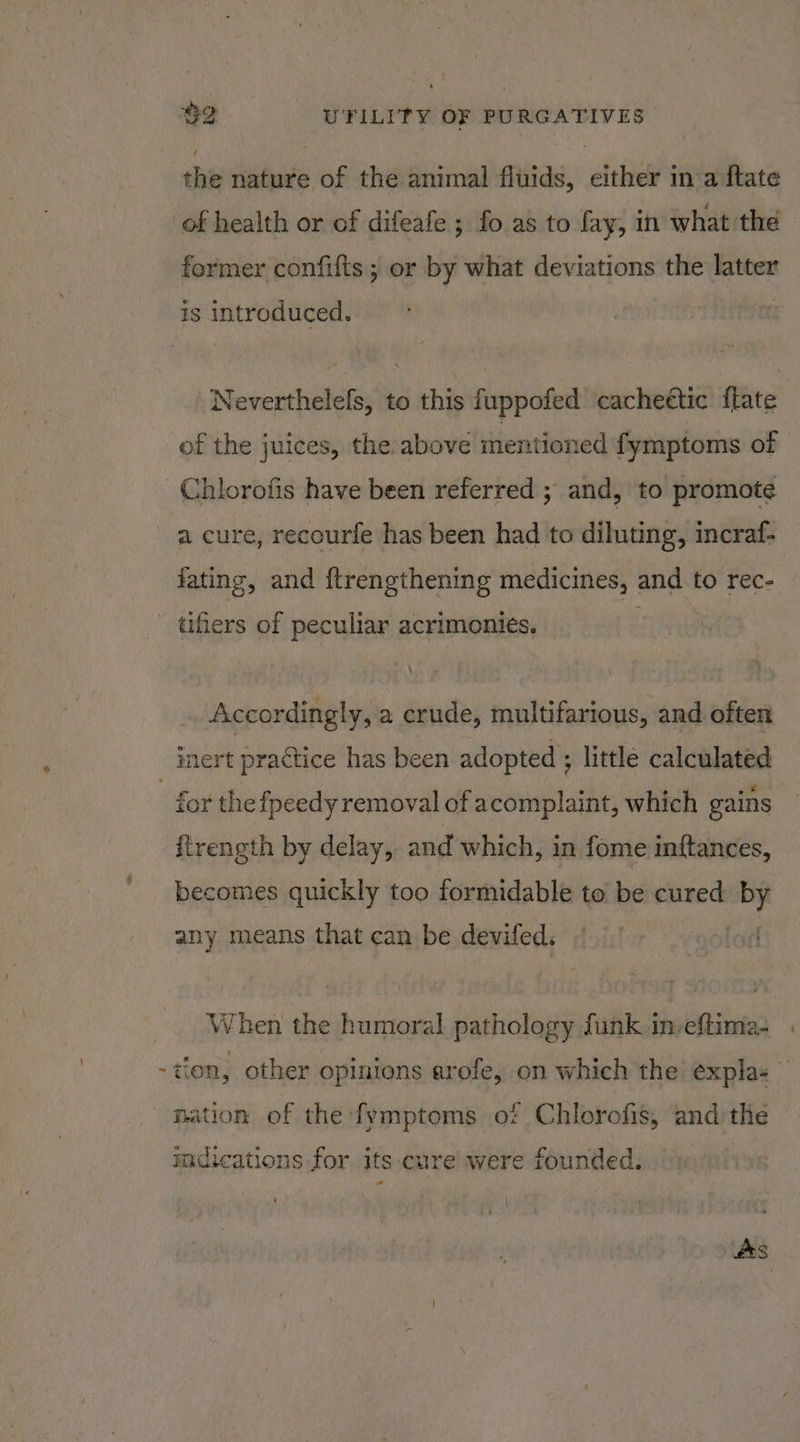 the nature of the animal fluids, either in a {tate of health or of difeafe ; fo as to fay, in what the former confifts; or by what deviations the latter is introduced. Neverthelefs, to this fuppofed cacheétic {late of the juices, the above mentioned fymptoms of Chlorofis have been referred ; and, to promote a cure, recourfe has been had to diluting, incraf- fating, and {trengthening medicines, and to rec- tiers of peculiar acrimonies. © Accordingly, a erude, multifarious, and often inert practice has been adopted ; little calculated - for the fpeedy removal of acomplaint, which gains ftrength by delay, and which, in fome inftances, becomes quickly too formidable to be cured ey any means that can be deviled. _. When the humoral pathology funk in, on -dion, other opinions erofe, on which the éxpla- — nation of the fymptoms of Chlorofis, and the adications for its cure were founded.