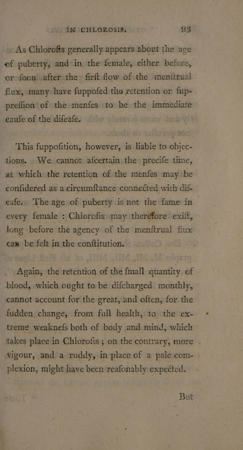 » As Chlorofis generally appears about the age of puberty, and in. the female, either: before, or foon! after the» firft. flow of the meniirual flux, many have fuppofed the retention or fup- preflion of the menfes to be the immediate caufeof the difeafes 00) winy ie This fuppofition, however, is lable to objec- tions. . We cannot afcertain the precife time, at which the retention of the menfes may be confidered as a cireumftance connected with dif eafe.. The age of puberty is not the fame in every female : Chlorofis ‘may therefore: exiit, long before the agency of the menftrual flux can be felt in the con{titution. Again, the retention of the {mall quantity of blood, :which ought to be difcharged monthly, cannot account for the great, and often, for the fudden change, from full health, to the ex- treme weaknefs both of body and mind, which takes place in Chlorofis ; on the contrary, more . vigour, and a ruddy, in place of a pale com- _plexion, might have been ‘reafonably expected. But