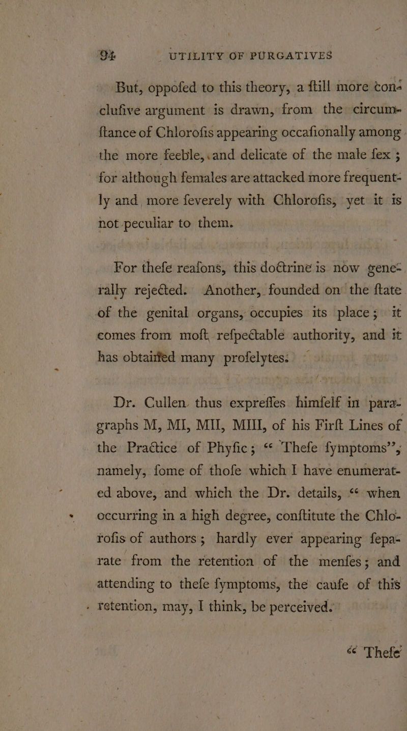 But, oppofed to this theory, a {till more cons clufive argument is drawn, from the circum- {tance of Chlorofis appearing occafionally among the more feeble,.and delicate of the male fex ; for although females are attacked more frequent- ly and more feverely with Chlorofis, yet it is not peculiar to them. For thefe reafons, this doétrine is now gene- rally rejected. Another, founded on the ftate of the genital organs, occupies its place; it comes from moft refpectable authority, and it has obtairfed many profelytes: Dr. Cullen. thus exprefles himfelf in para- graphs M, MI, MII, MIII, of his Firft Lines of the Praétice of Phyfic; ‘* Thefe fymptoms”, namely, fome of thofe which I have enumerat- ed above, and which the Dr. details, ** when occurring in a high degree, conftitute the Chlo- rofis of authors; hardly ever appearing fepa- rate from the retention of the menfes ; and attending to thefe fymptoms, the caufe of this . retention, may, I think, be perceived. &lt; 'Thefe