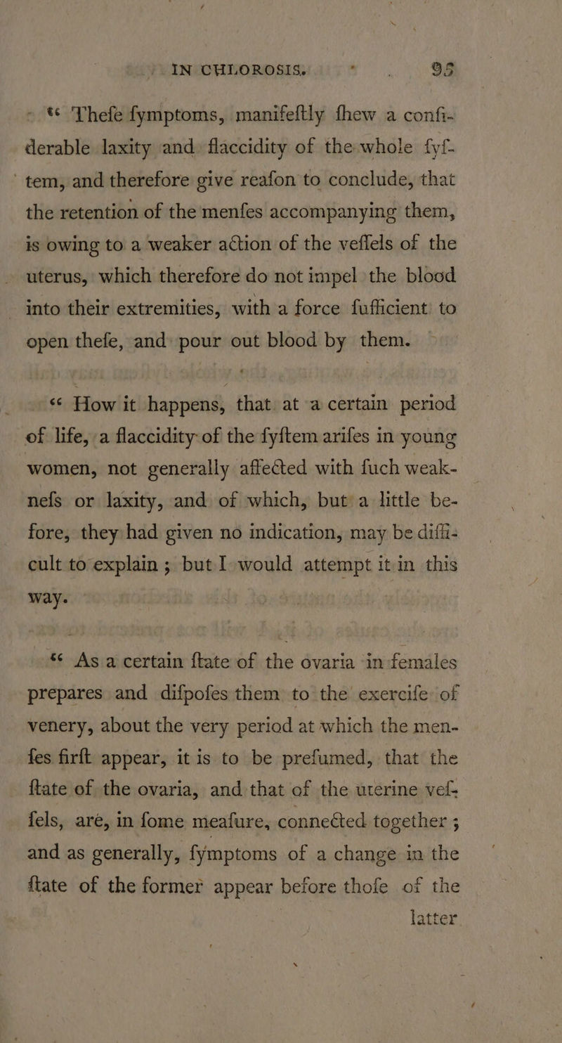 «© Thefe fymptoms, manifeftly fhew a confi- derable laxity and. flaccidity of the whole fyf- tem, and therefore give reafon to conclude, that the retention of the menfes accompanying them, is owing to a weaker action of the veflels of the uterus, which therefore do not impel the blood into their extremities, with a force fuflicient to open thefe, and pour out blood by them. “ How it happens, that. at a certain period of life, a flaccidity of the fyftem arifes in young women, not generally affected with fuch weak- nefs or laxity, and of which, but’ a little be- fore, they had given no indication, may be diffi- cult to explain ; but I would attempt it in this way. “¢ As a certain ftate of the ovaria in females prepares and difpofes them to the exercife of venery, about the very period at which the men- fes firft appear, it is to be prefumed, that the {tate of the ovaria, and that of the uterine vel- fels, are, in fome meafure, conneéted together ; and as generally, fymptoms of a change im the fiate of the former appear before thofe of the latter