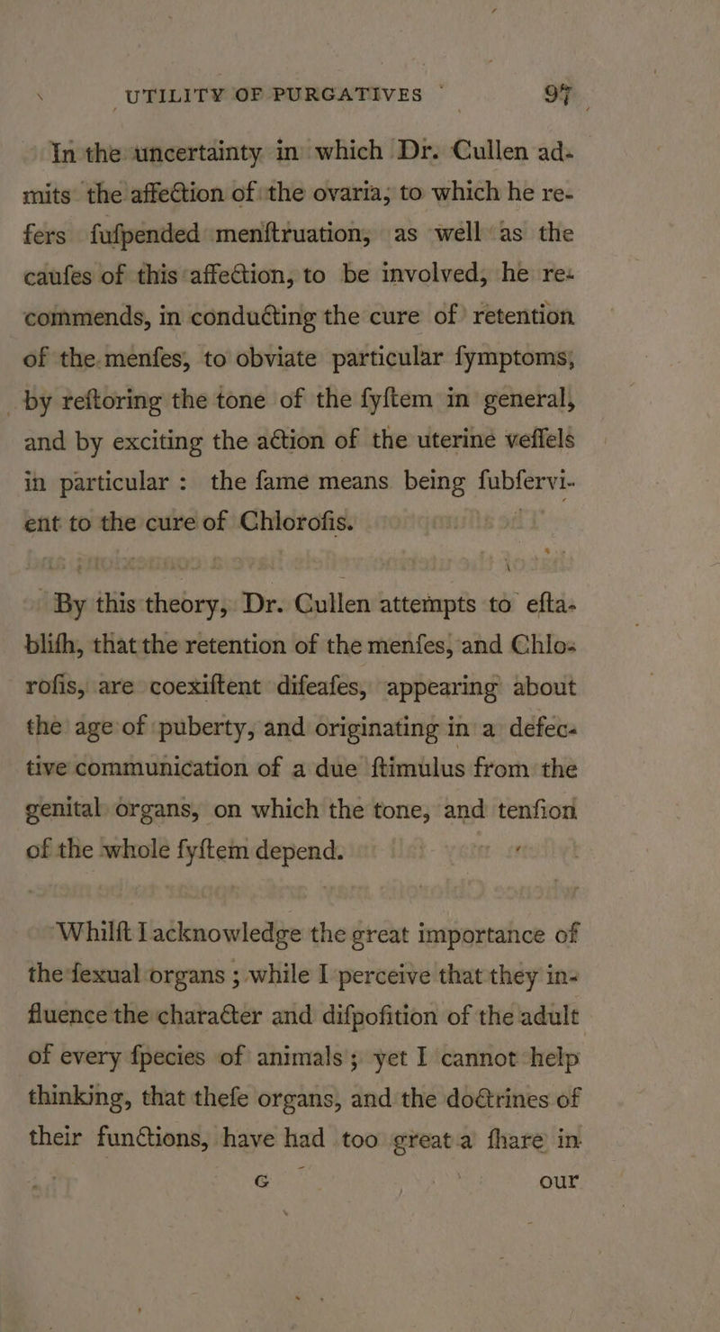 In the uncertainty in which Dr. Cullen ad- mits the affe@tion of the ovaria; to which he re- fers fufpended menttruation, as well as the caufes of this affetion, to be involved, he res commends, in conduéting the cure of) retention of the.menfes, to obviate particular fymptoms, _by reftoring the tone of the fyftem in general, and by exciting the action of the uterine veffels in particular : the fame means being fubfervi- ent to the cure of Chlorofis. ‘ By this theory, Dr. Cullen attempts to efta. blifh, that the retention of the menfes, and Chlo- rofis, are coexiftent difeafes, appearing about the age of puberty, and originating in a defec« tive communication of a due ftimulus from the genital organs, on which the tone, and tenfion of the whole fy{tem depend. mse ‘Whilft lacknowledge the great importance of thefexual organs ; while I perceive that they in- fluence the chara&amp;ter and difpofition of the adult of every fpecies of animals yet I cannot help thinking, that thefe organs, and the doétrines of their functions, have had too ¢great.a fhare in G $5; our