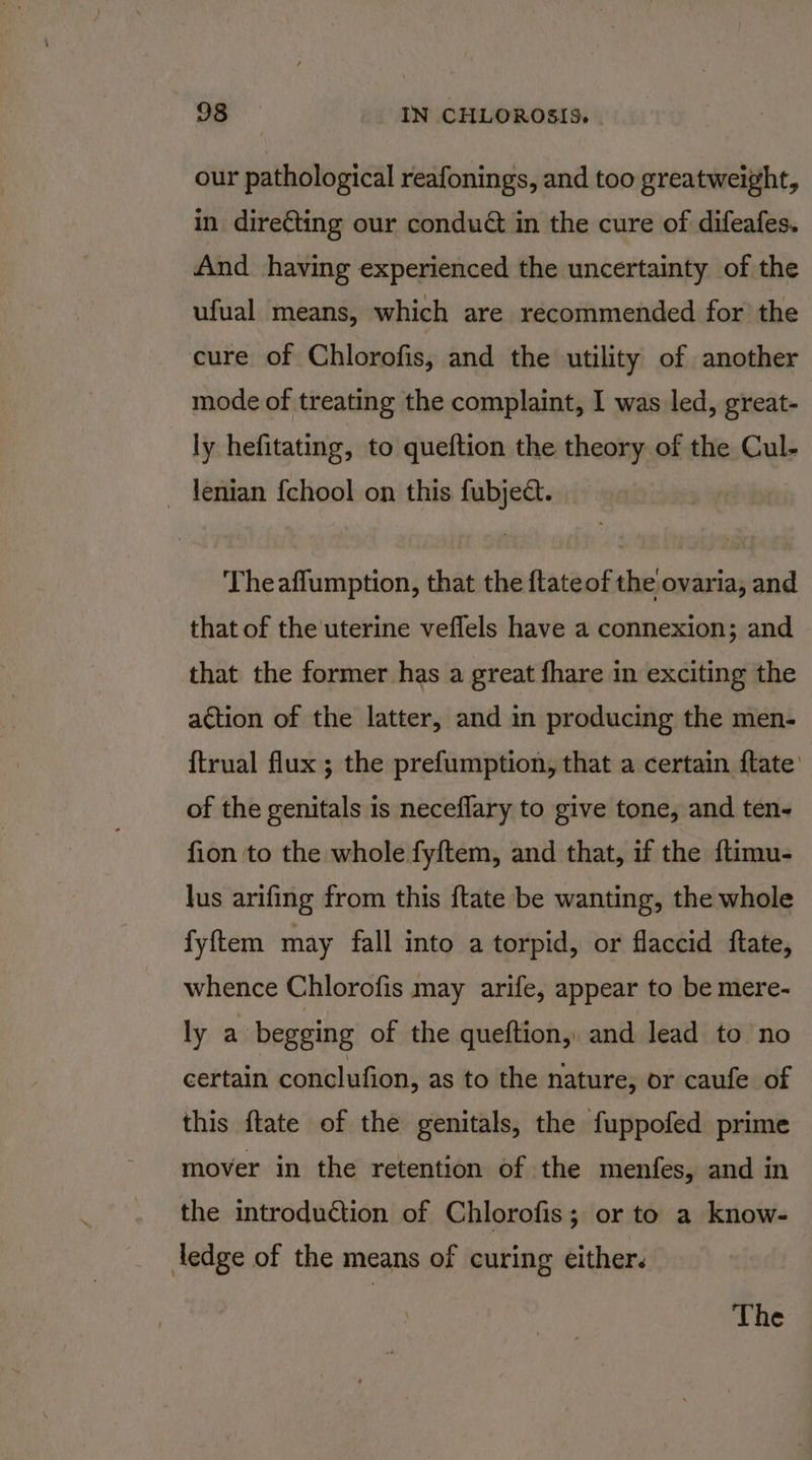 our pathological reafonings, and too greatweight, in directing our conduG in the cure of difeafes. And having experienced the uncertainty of the ufual means, which are recommended for the cure of Chlorofis, and the utility of another mode of treating the complaint, I was led, great- ly hefitating, to queftion the theory of the Cul- lenian {chool on this fubject. Theaflumption, that the ftateof the ovaria, and that of the uterine veflels have a connexion; and that the former has a great fhare in exciting the action of the latter, and in producing the men- {trual flux ; the prefumption, that a certain {tate: of the genitals is neceflary to give tone, and ten- fion to the whole fyftem, and that, if the ftimu- lus arifing from this ftate be wanting, the whole fyftem may fall into a torpid, or flaccid ftate, whence Chlorofis may arife, appear to be mere- ly a begging of the queftion,. and lead to no certain conclufion, as to the nature, or caufe of this ftate of the genitals, the fuppofed prime mover in the retention of the menfes, and in the introduction of Chlorofis; or to a know- ledge of the means of curing either. The
