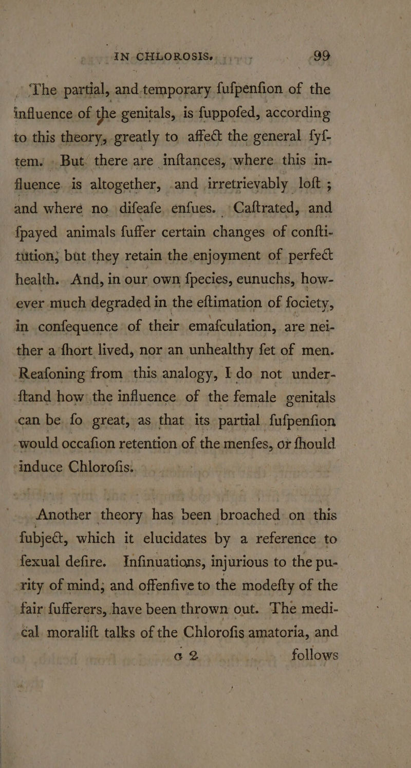 Am he vaatial ae temporary fafpention o of the influence of the genitals, is fuppofed, according to this theory, greatly to. affect the general fy{- tem. . But: there are inftances, where. this in- fluence is altogether, .and irretrievably. loft ; and where no. difeafe enfues. _Caftrated, and fpayed animals fuffer certain changes of confti- tution; but they retain the enjoyment of perfect health. And, in our own f{pecies, eunuchs, how- © ever much degraded in the eftimation of fociety, in confequence of their emafculation, are nei- ther a fhort lived, nor an unhealthy fet of men. Reafoning from this analogy, Ido not under- ftand how: the influence of the female genitals can be fo great, as that its partial {ufpenfion would occafion retention of the menfes, or fhould ‘induce Chlorofis. Another theory has been broached on this fubject, which it elucidates by a reference to fexual defire. Infinuations, injurious to the pu- ‘rity of mind; and offenfive to the modeifty of the fair fufferers, have been thrown out. The medi- cal. moralift talks of the Chlorofis amatoria, and a2 r follows