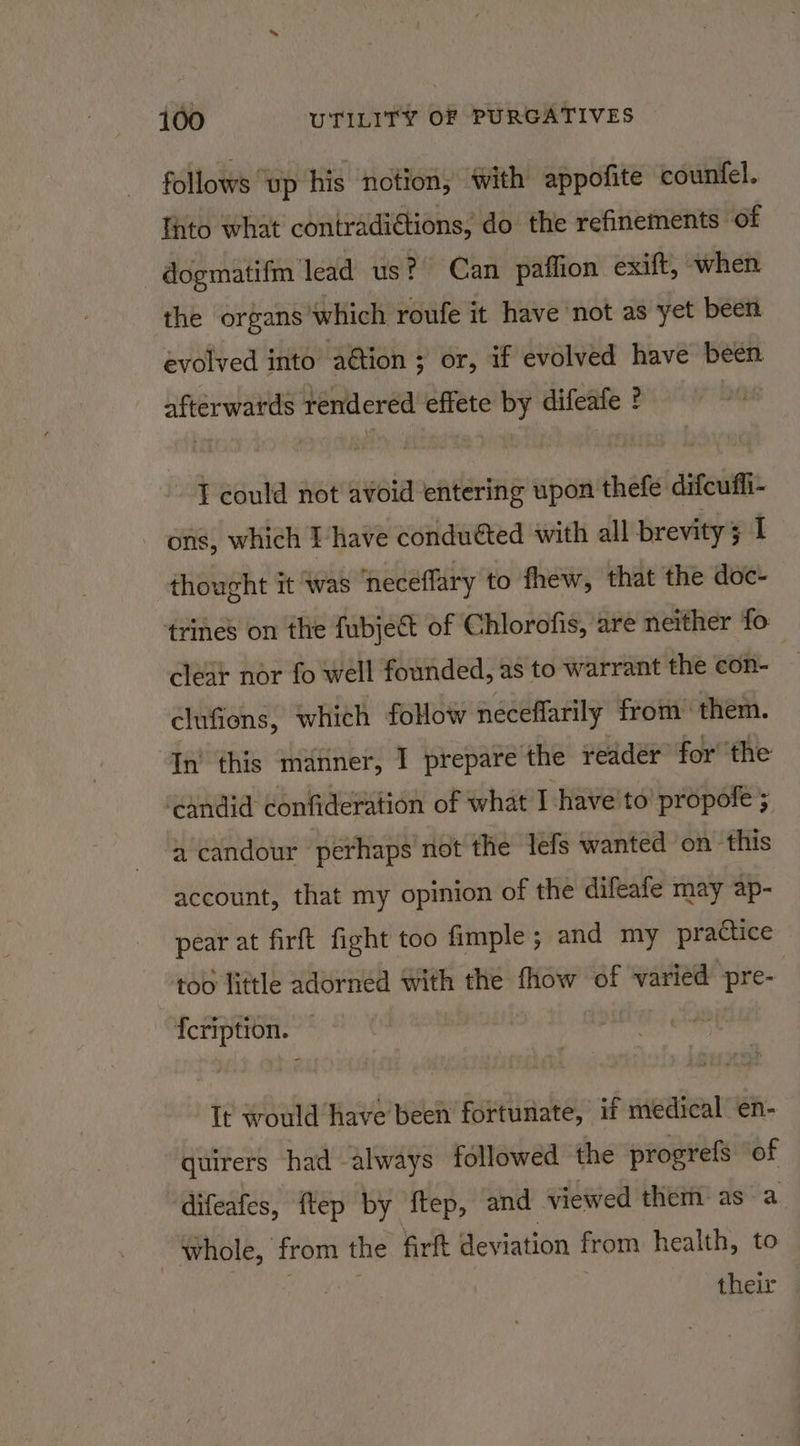 follows ‘up his notion, with appofite counfel. Thto what contradi€tions, do the refinements of dogmatifm lead us? Can paffion exift, when the organs which roufe it have not as yet been evolved into a@tion ; or, if evolved have been afterwards rendered effete by difeafe ? : I could not avoid entering upon thefe difcuffi- - ons, which Ihave conduéted with all brevity 3 I thought it was neceflary to fhew, that the doc- trines on the fubject of Chlorofis, are neither fo clear nor fo well founded, as to warrant the con- 7 clufions, which follow neceflarily from them. In’ this manner, I prepare the reader for the ‘candid confideration of what I have to’ propofe ; a candour perhaps not the lefs wanted on this account, that my opinion of the difeafe may ap- pear at firft fight too fimple ; and my practice too little adorned With the fhow of varied pre- {cription. It would have been fortunate, if medical en- quirers had always followed the progrefs of difeafes, ftep by ftep, and viewed them: as a whole, from the firft deviation from health, to : | their